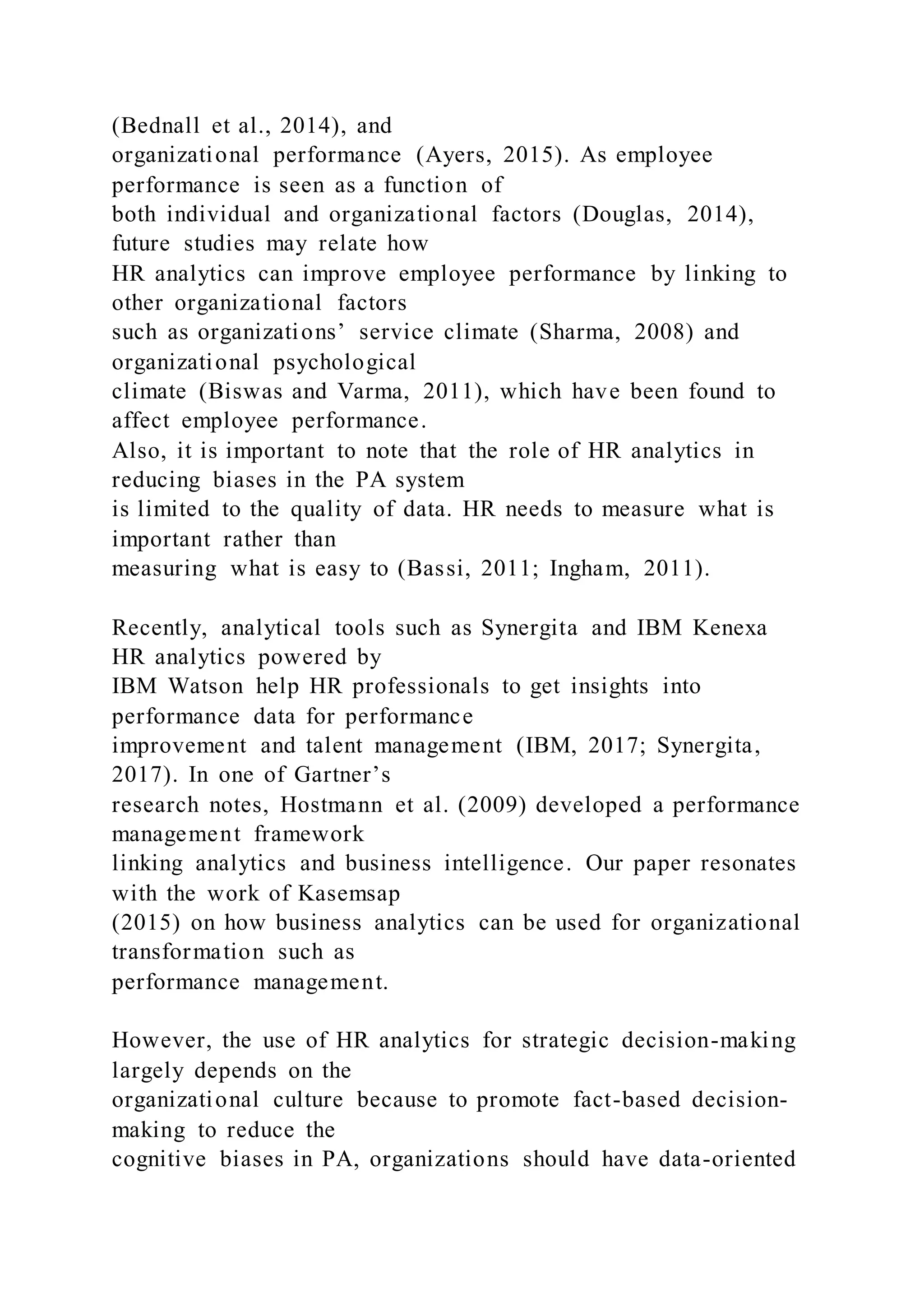 (Bednall et al., 2014), and
organizational performance (Ayers, 2015). As employee
performance is seen as a function of
both individual and organizational factors (Douglas, 2014),
future studies may relate how
HR analytics can improve employee performance by linking to
other organizational factors
such as organizations’ service climate (Sharma, 2008) and
organizational psychological
climate (Biswas and Varma, 2011), which have been found to
affect employee performance.
Also, it is important to note that the role of HR analytics in
reducing biases in the PA system
is limited to the quality of data. HR needs to measure what is
important rather than
measuring what is easy to (Bassi, 2011; Ingham, 2011).
Recently, analytical tools such as Synergita and IBM Kenexa
HR analytics powered by
IBM Watson help HR professionals to get insights into
performance data for performance
improvement and talent management (IBM, 2017; Synergita,
2017). In one of Gartner’s
research notes, Hostmann et al. (2009) developed a performance
management framework
linking analytics and business intelligence. Our paper resonates
with the work of Kasemsap
(2015) on how business analytics can be used for organizational
transformation such as
performance management.
However, the use of HR analytics for strategic decision-making
largely depends on the
organizational culture because to promote fact-based decision-
making to reduce the
cognitive biases in PA, organizations should have data-oriented
 