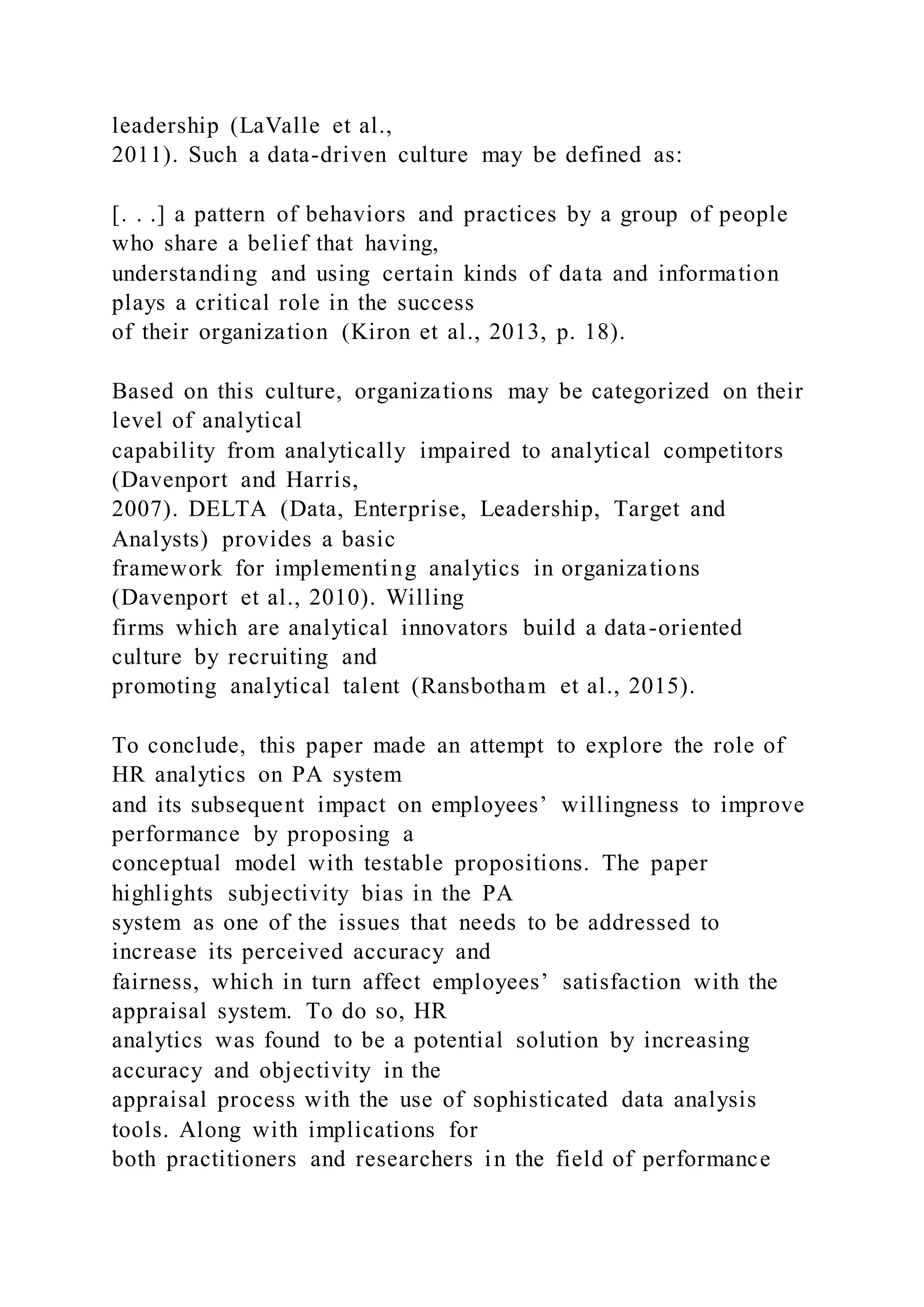 leadership (LaValle et al.,
2011). Such a data-driven culture may be defined as:
[. . .] a pattern of behaviors and practices by a group of people
who share a belief that having,
understanding and using certain kinds of data and information
plays a critical role in the success
of their organization (Kiron et al., 2013, p. 18).
Based on this culture, organizations may be categorized on their
level of analytical
capability from analytically impaired to analytical competitors
(Davenport and Harris,
2007). DELTA (Data, Enterprise, Leadership, Target and
Analysts) provides a basic
framework for implementing analytics in organizations
(Davenport et al., 2010). Willing
firms which are analytical innovators build a data-oriented
culture by recruiting and
promoting analytical talent (Ransbotham et al., 2015).
To conclude, this paper made an attempt to explore the role of
HR analytics on PA system
and its subsequent impact on employees’ willingness to improve
performance by proposing a
conceptual model with testable propositions. The paper
highlights subjectivity bias in the PA
system as one of the issues that needs to be addressed to
increase its perceived accuracy and
fairness, which in turn affect employees’ satisfaction with the
appraisal system. To do so, HR
analytics was found to be a potential solution by increasing
accuracy and objectivity in the
appraisal process with the use of sophisticated data analysis
tools. Along with implications for
both practitioners and researchers in the field of performance
 