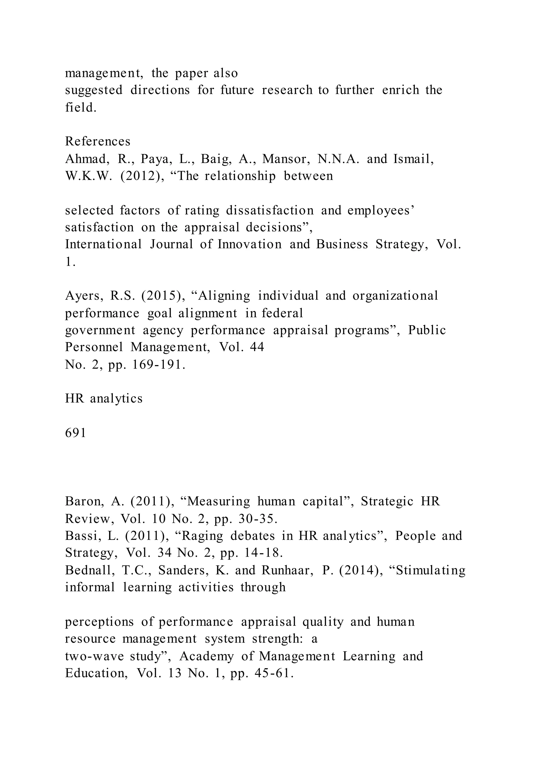 management, the paper also
suggested directions for future research to further enrich the
field.
References
Ahmad, R., Paya, L., Baig, A., Mansor, N.N.A. and Ismail,
W.K.W. (2012), “The relationship between
selected factors of rating dissatisfaction and employees’
satisfaction on the appraisal decisions”,
International Journal of Innovation and Business Strategy, Vol.
1.
Ayers, R.S. (2015), “Aligning individual and organizational
performance goal alignment in federal
government agency performance appraisal programs”, Public
Personnel Management, Vol. 44
No. 2, pp. 169-191.
HR analytics
691
Baron, A. (2011), “Measuring human capital”, Strategic HR
Review, Vol. 10 No. 2, pp. 30-35.
Bassi, L. (2011), “Raging debates in HR analytics”, People and
Strategy, Vol. 34 No. 2, pp. 14-18.
Bednall, T.C., Sanders, K. and Runhaar, P. (2014), “Stimulating
informal learning activities through
perceptions of performance appraisal quality and human
resource management system strength: a
two-wave study”, Academy of Management Learning and
Education, Vol. 13 No. 1, pp. 45-61.
 
