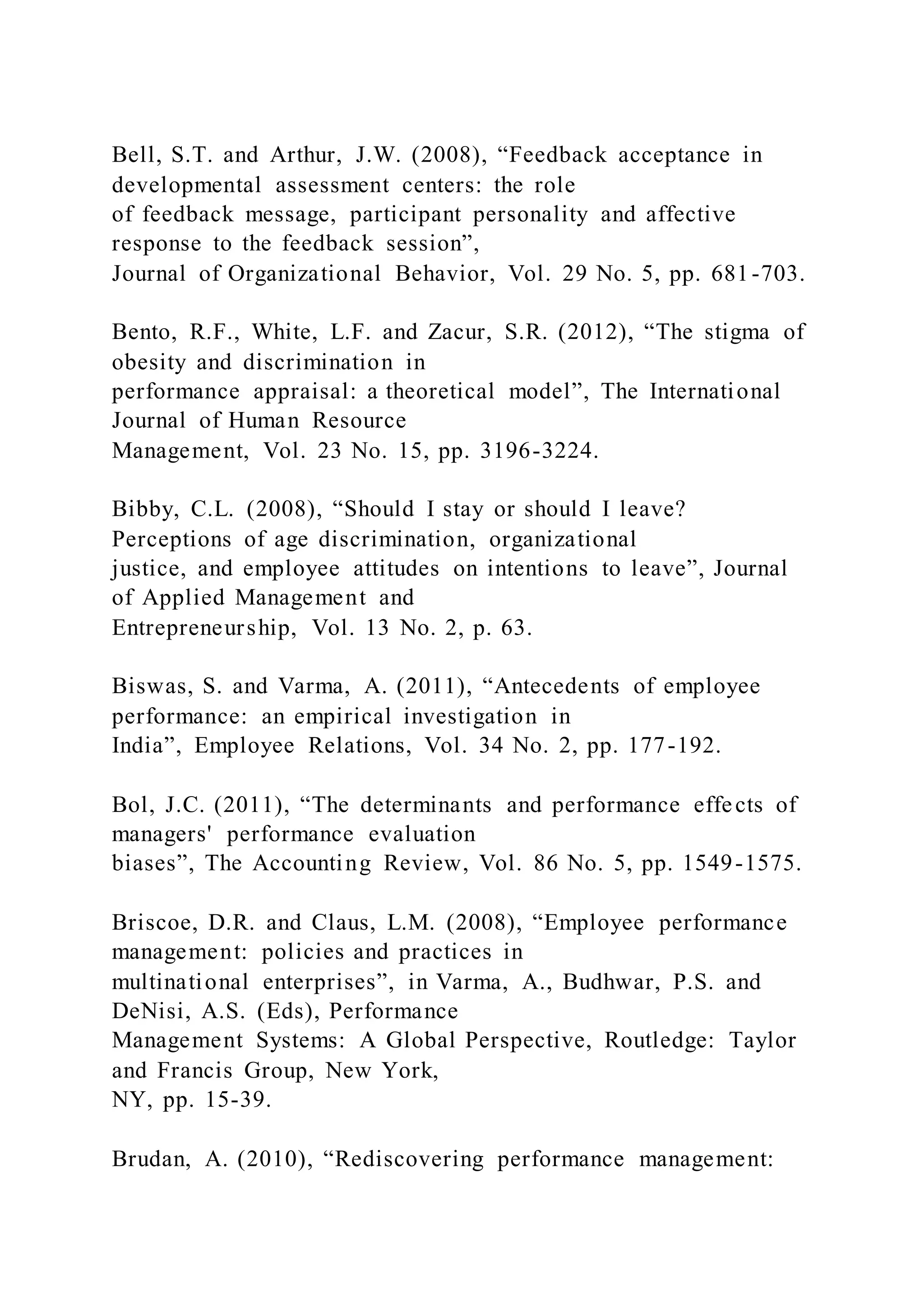 Bell, S.T. and Arthur, J.W. (2008), “Feedback acceptance in
developmental assessment centers: the role
of feedback message, participant personality and affective
response to the feedback session”,
Journal of Organizational Behavior, Vol. 29 No. 5, pp. 681-703.
Bento, R.F., White, L.F. and Zacur, S.R. (2012), “The stigma of
obesity and discrimination in
performance appraisal: a theoretical model”, The International
Journal of Human Resource
Management, Vol. 23 No. 15, pp. 3196-3224.
Bibby, C.L. (2008), “Should I stay or should I leave?
Perceptions of age discrimination, organizational
justice, and employee attitudes on intentions to leave”, Journal
of Applied Management and
Entrepreneurship, Vol. 13 No. 2, p. 63.
Biswas, S. and Varma, A. (2011), “Antecedents of employee
performance: an empirical investigation in
India”, Employee Relations, Vol. 34 No. 2, pp. 177-192.
Bol, J.C. (2011), “The determinants and performance effects of
managers' performance evaluation
biases”, The Accounting Review, Vol. 86 No. 5, pp. 1549-1575.
Briscoe, D.R. and Claus, L.M. (2008), “Employee performance
management: policies and practices in
multinational enterprises”, in Varma, A., Budhwar, P.S. and
DeNisi, A.S. (Eds), Performance
Management Systems: A Global Perspective, Routledge: Taylor
and Francis Group, New York,
NY, pp. 15-39.
Brudan, A. (2010), “Rediscovering performance management:
 