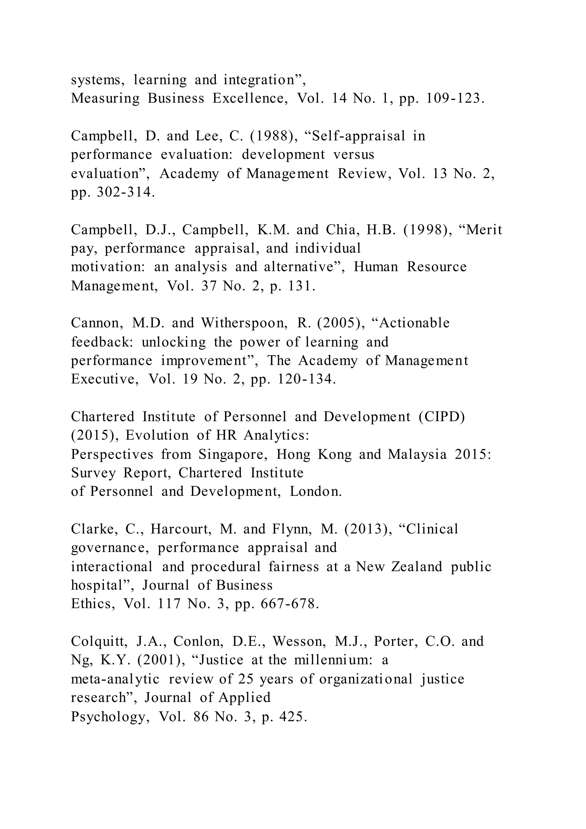 systems, learning and integration”,
Measuring Business Excellence, Vol. 14 No. 1, pp. 109-123.
Campbell, D. and Lee, C. (1988), “Self-appraisal in
performance evaluation: development versus
evaluation”, Academy of Management Review, Vol. 13 No. 2,
pp. 302-314.
Campbell, D.J., Campbell, K.M. and Chia, H.B. (1998), “Merit
pay, performance appraisal, and individual
motivation: an analysis and alternative”, Human Resource
Management, Vol. 37 No. 2, p. 131.
Cannon, M.D. and Witherspoon, R. (2005), “Actionable
feedback: unlocking the power of learning and
performance improvement”, The Academy of Management
Executive, Vol. 19 No. 2, pp. 120-134.
Chartered Institute of Personnel and Development (CIPD)
(2015), Evolution of HR Analytics:
Perspectives from Singapore, Hong Kong and Malaysia 2015:
Survey Report, Chartered Institute
of Personnel and Development, London.
Clarke, C., Harcourt, M. and Flynn, M. (2013), “Clinical
governance, performance appraisal and
interactional and procedural fairness at a New Zealand public
hospital”, Journal of Business
Ethics, Vol. 117 No. 3, pp. 667-678.
Colquitt, J.A., Conlon, D.E., Wesson, M.J., Porter, C.O. and
Ng, K.Y. (2001), “Justice at the millennium: a
meta-analytic review of 25 years of organizational justice
research”, Journal of Applied
Psychology, Vol. 86 No. 3, p. 425.
 