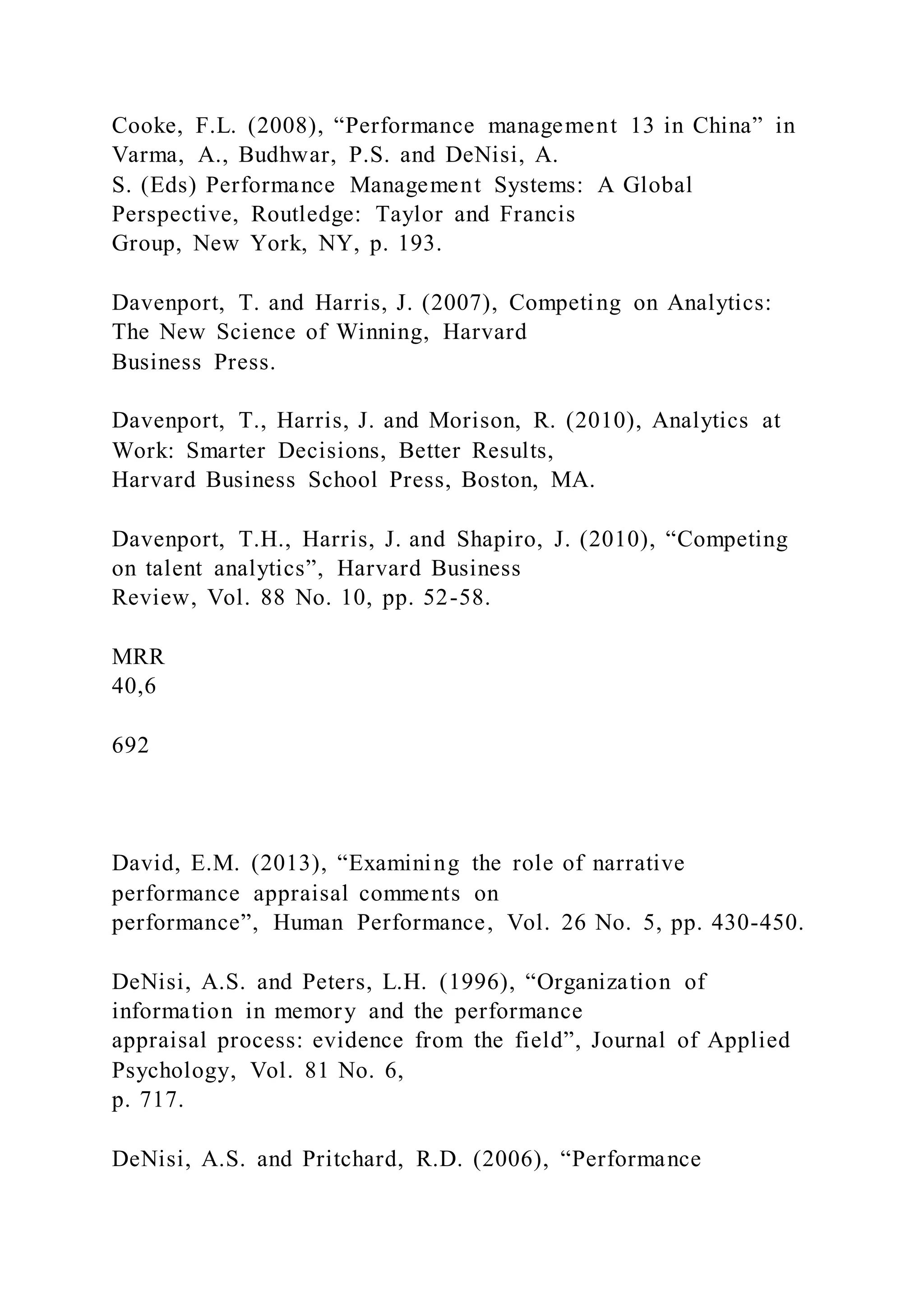 Cooke, F.L. (2008), “Performance management 13 in China” in
Varma, A., Budhwar, P.S. and DeNisi, A.
S. (Eds) Performance Management Systems: A Global
Perspective, Routledge: Taylor and Francis
Group, New York, NY, p. 193.
Davenport, T. and Harris, J. (2007), Competing on Analytics:
The New Science of Winning, Harvard
Business Press.
Davenport, T., Harris, J. and Morison, R. (2010), Analytics at
Work: Smarter Decisions, Better Results,
Harvard Business School Press, Boston, MA.
Davenport, T.H., Harris, J. and Shapiro, J. (2010), “Competing
on talent analytics”, Harvard Business
Review, Vol. 88 No. 10, pp. 52-58.
MRR
40,6
692
David, E.M. (2013), “Examining the role of narrative
performance appraisal comments on
performance”, Human Performance, Vol. 26 No. 5, pp. 430-450.
DeNisi, A.S. and Peters, L.H. (1996), “Organization of
information in memory and the performance
appraisal process: evidence from the field”, Journal of Applied
Psychology, Vol. 81 No. 6,
p. 717.
DeNisi, A.S. and Pritchard, R.D. (2006), “Performance
 