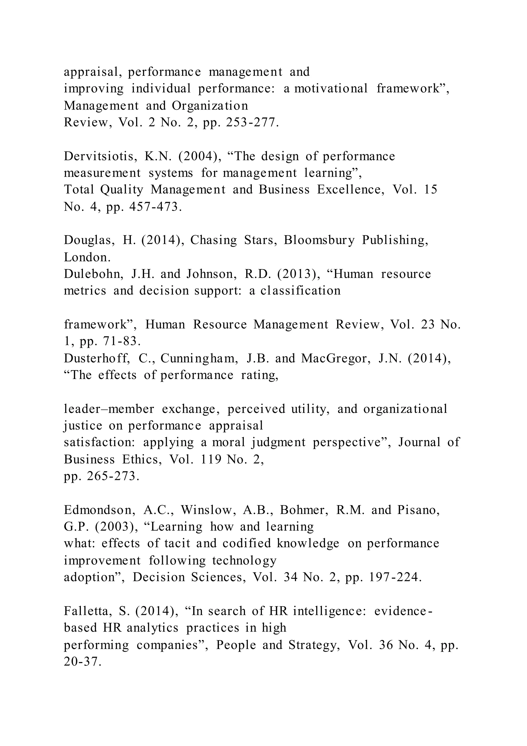 appraisal, performance management and
improving individual performance: a motivational framework”,
Management and Organization
Review, Vol. 2 No. 2, pp. 253-277.
Dervitsiotis, K.N. (2004), “The design of performance
measurement systems for management learning”,
Total Quality Management and Business Excellence, Vol. 15
No. 4, pp. 457-473.
Douglas, H. (2014), Chasing Stars, Bloomsbury Publishing,
London.
Dulebohn, J.H. and Johnson, R.D. (2013), “Human resource
metrics and decision support: a classification
framework”, Human Resource Management Review, Vol. 23 No.
1, pp. 71-83.
Dusterhoff, C., Cunningham, J.B. and MacGregor, J.N. (2014),
“The effects of performance rating,
leader–member exchange, perceived utility, and organizational
justice on performance appraisal
satisfaction: applying a moral judgment perspective”, Journal of
Business Ethics, Vol. 119 No. 2,
pp. 265-273.
Edmondson, A.C., Winslow, A.B., Bohmer, R.M. and Pisano,
G.P. (2003), “Learning how and learning
what: effects of tacit and codified knowledge on performance
improvement following technology
adoption”, Decision Sciences, Vol. 34 No. 2, pp. 197-224.
Falletta, S. (2014), “In search of HR intelligence: evidence-
based HR analytics practices in high
performing companies”, People and Strategy, Vol. 36 No. 4, pp.
20-37.
 