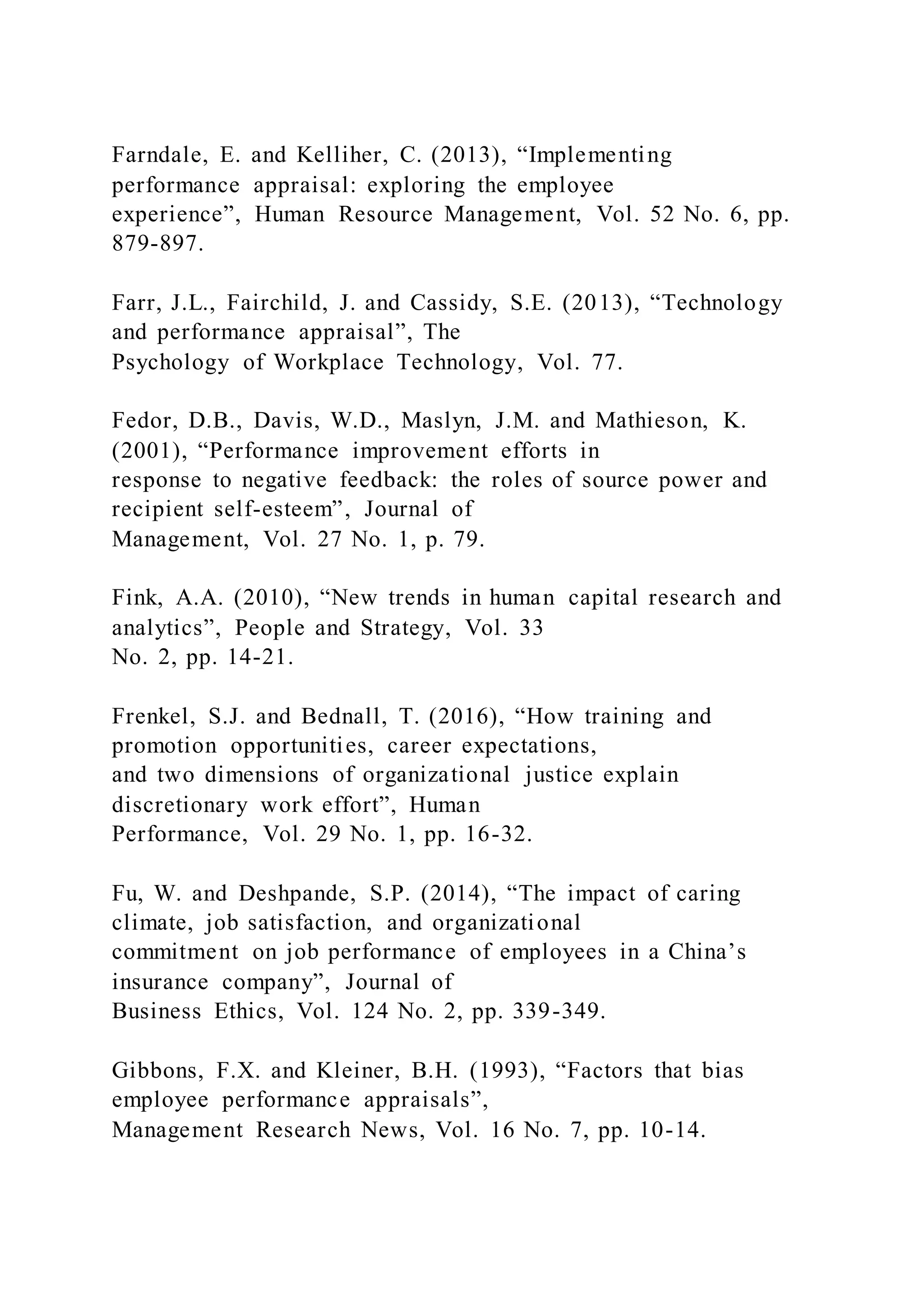 Farndale, E. and Kelliher, C. (2013), “Implementing
performance appraisal: exploring the employee
experience”, Human Resource Management, Vol. 52 No. 6, pp.
879-897.
Farr, J.L., Fairchild, J. and Cassidy, S.E. (2013), “Technology
and performance appraisal”, The
Psychology of Workplace Technology, Vol. 77.
Fedor, D.B., Davis, W.D., Maslyn, J.M. and Mathieson, K.
(2001), “Performance improvement efforts in
response to negative feedback: the roles of source power and
recipient self-esteem”, Journal of
Management, Vol. 27 No. 1, p. 79.
Fink, A.A. (2010), “New trends in human capital research and
analytics”, People and Strategy, Vol. 33
No. 2, pp. 14-21.
Frenkel, S.J. and Bednall, T. (2016), “How training and
promotion opportunities, career expectations,
and two dimensions of organizational justice explain
discretionary work effort”, Human
Performance, Vol. 29 No. 1, pp. 16-32.
Fu, W. and Deshpande, S.P. (2014), “The impact of caring
climate, job satisfaction, and organizational
commitment on job performance of employees in a China’s
insurance company”, Journal of
Business Ethics, Vol. 124 No. 2, pp. 339-349.
Gibbons, F.X. and Kleiner, B.H. (1993), “Factors that bias
employee performance appraisals”,
Management Research News, Vol. 16 No. 7, pp. 10-14.
 