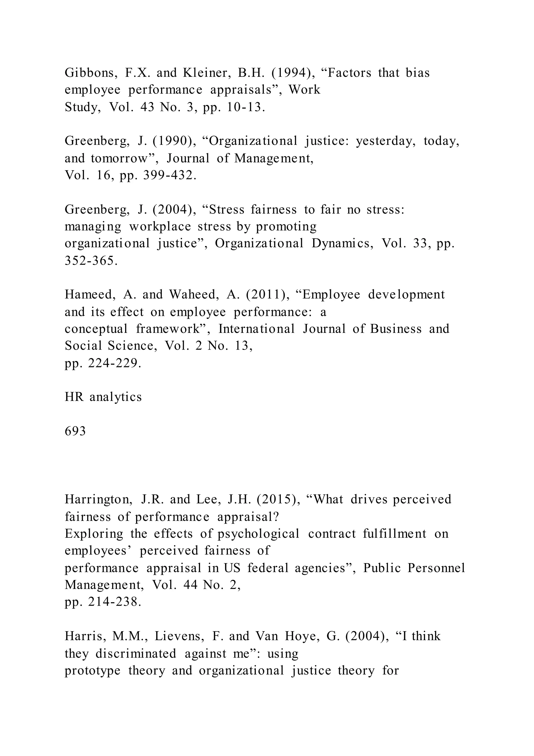 Gibbons, F.X. and Kleiner, B.H. (1994), “Factors that bias
employee performance appraisals”, Work
Study, Vol. 43 No. 3, pp. 10-13.
Greenberg, J. (1990), “Organizational justice: yesterday, today,
and tomorrow”, Journal of Management,
Vol. 16, pp. 399-432.
Greenberg, J. (2004), “Stress fairness to fair no stress:
managing workplace stress by promoting
organizational justice”, Organizational Dynamics, Vol. 33, pp.
352-365.
Hameed, A. and Waheed, A. (2011), “Employee development
and its effect on employee performance: a
conceptual framework”, International Journal of Business and
Social Science, Vol. 2 No. 13,
pp. 224-229.
HR analytics
693
Harrington, J.R. and Lee, J.H. (2015), “What drives perceived
fairness of performance appraisal?
Exploring the effects of psychological contract fulfillment on
employees’ perceived fairness of
performance appraisal in US federal agencies”, Public Personnel
Management, Vol. 44 No. 2,
pp. 214-238.
Harris, M.M., Lievens, F. and Van Hoye, G. (2004), “I think
they discriminated against me”: using
prototype theory and organizational justice theory for
 
