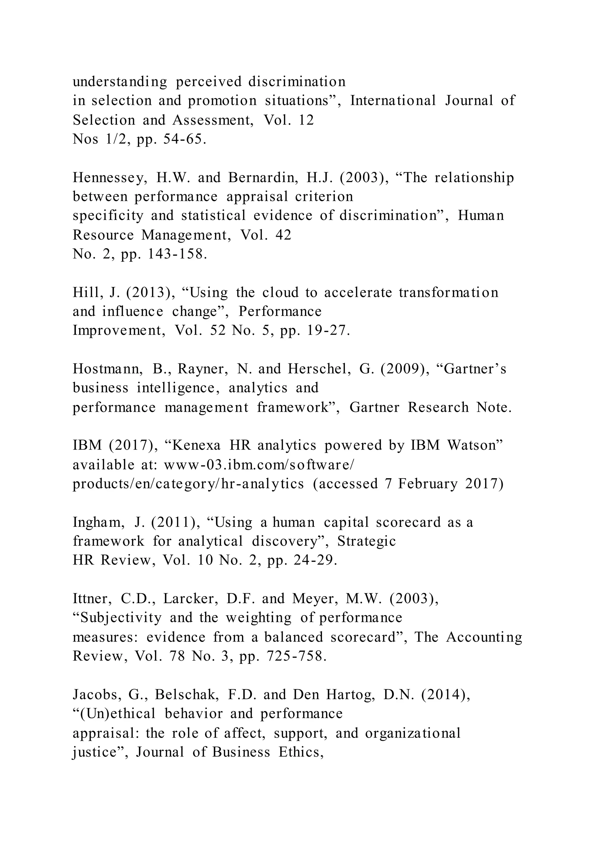 understanding perceived discrimination
in selection and promotion situations”, International Journal of
Selection and Assessment, Vol. 12
Nos 1/2, pp. 54-65.
Hennessey, H.W. and Bernardin, H.J. (2003), “The relationship
between performance appraisal criterion
specificity and statistical evidence of discrimination”, Human
Resource Management, Vol. 42
No. 2, pp. 143-158.
Hill, J. (2013), “Using the cloud to accelerate transformation
and influence change”, Performance
Improvement, Vol. 52 No. 5, pp. 19-27.
Hostmann, B., Rayner, N. and Herschel, G. (2009), “Gartner’s
business intelligence, analytics and
performance management framework”, Gartner Research Note.
IBM (2017), “Kenexa HR analytics powered by IBM Watson”
available at: www-03.ibm.com/software/
products/en/category/hr-analytics (accessed 7 February 2017)
Ingham, J. (2011), “Using a human capital scorecard as a
framework for analytical discovery”, Strategic
HR Review, Vol. 10 No. 2, pp. 24-29.
Ittner, C.D., Larcker, D.F. and Meyer, M.W. (2003),
“Subjectivity and the weighting of performance
measures: evidence from a balanced scorecard”, The Accounting
Review, Vol. 78 No. 3, pp. 725-758.
Jacobs, G., Belschak, F.D. and Den Hartog, D.N. (2014),
“(Un)ethical behavior and performance
appraisal: the role of affect, support, and organizational
justice”, Journal of Business Ethics,
 
