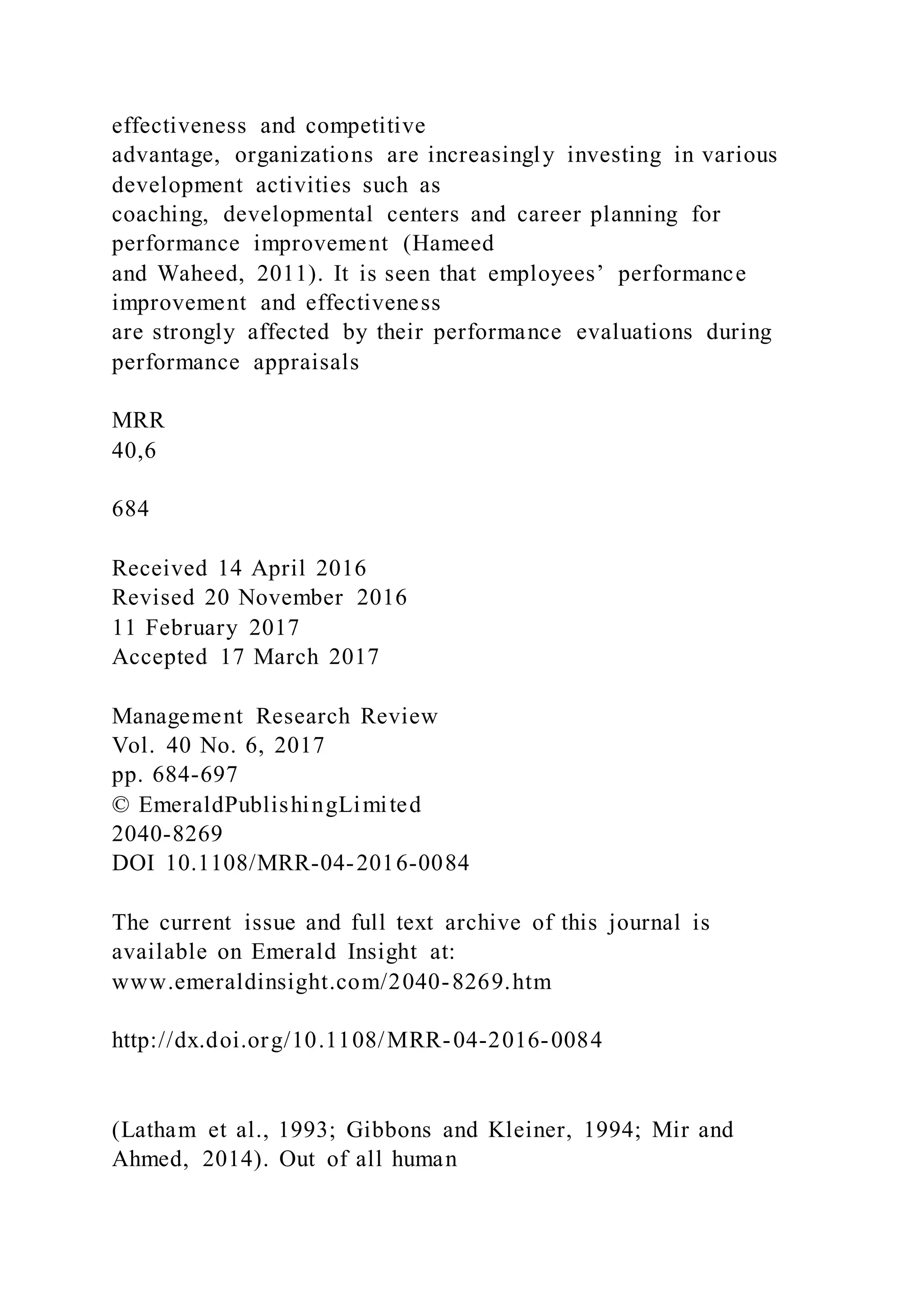 effectiveness and competitive
advantage, organizations are increasingly investing in various
development activities such as
coaching, developmental centers and career planning for
performance improvement (Hameed
and Waheed, 2011). It is seen that employees’ performance
improvement and effectiveness
are strongly affected by their performance evaluations during
performance appraisals
MRR
40,6
684
Received 14 April 2016
Revised 20 November 2016
11 February 2017
Accepted 17 March 2017
Management Research Review
Vol. 40 No. 6, 2017
pp. 684-697
© EmeraldPublishingLimited
2040-8269
DOI 10.1108/MRR-04-2016-0084
The current issue and full text archive of this journal is
available on Emerald Insight at:
www.emeraldinsight.com/2040-8269.htm
http://dx.doi.org/10.1108/MRR-04-2016-0084
(Latham et al., 1993; Gibbons and Kleiner, 1994; Mir and
Ahmed, 2014). Out of all human
 