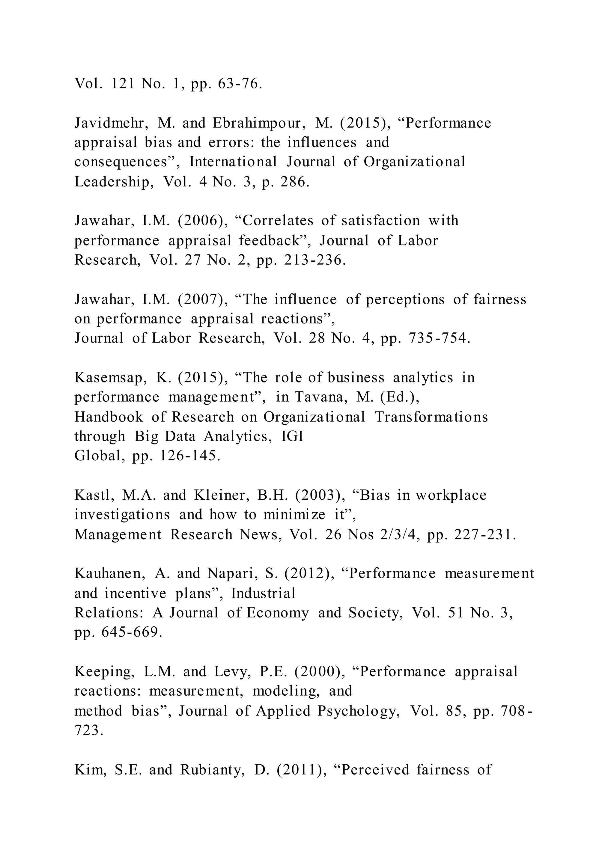 Vol. 121 No. 1, pp. 63-76.
Javidmehr, M. and Ebrahimpour, M. (2015), “Performance
appraisal bias and errors: the influences and
consequences”, International Journal of Organizational
Leadership, Vol. 4 No. 3, p. 286.
Jawahar, I.M. (2006), “Correlates of satisfaction with
performance appraisal feedback”, Journal of Labor
Research, Vol. 27 No. 2, pp. 213-236.
Jawahar, I.M. (2007), “The influence of perceptions of fairness
on performance appraisal reactions”,
Journal of Labor Research, Vol. 28 No. 4, pp. 735-754.
Kasemsap, K. (2015), “The role of business analytics in
performance management”, in Tavana, M. (Ed.),
Handbook of Research on Organizational Transformations
through Big Data Analytics, IGI
Global, pp. 126-145.
Kastl, M.A. and Kleiner, B.H. (2003), “Bias in workplace
investigations and how to minimize it”,
Management Research News, Vol. 26 Nos 2/3/4, pp. 227-231.
Kauhanen, A. and Napari, S. (2012), “Performance measurement
and incentive plans”, Industrial
Relations: A Journal of Economy and Society, Vol. 51 No. 3,
pp. 645-669.
Keeping, L.M. and Levy, P.E. (2000), “Performance appraisal
reactions: measurement, modeling, and
method bias”, Journal of Applied Psychology, Vol. 85, pp. 708-
723.
Kim, S.E. and Rubianty, D. (2011), “Perceived fairness of
 