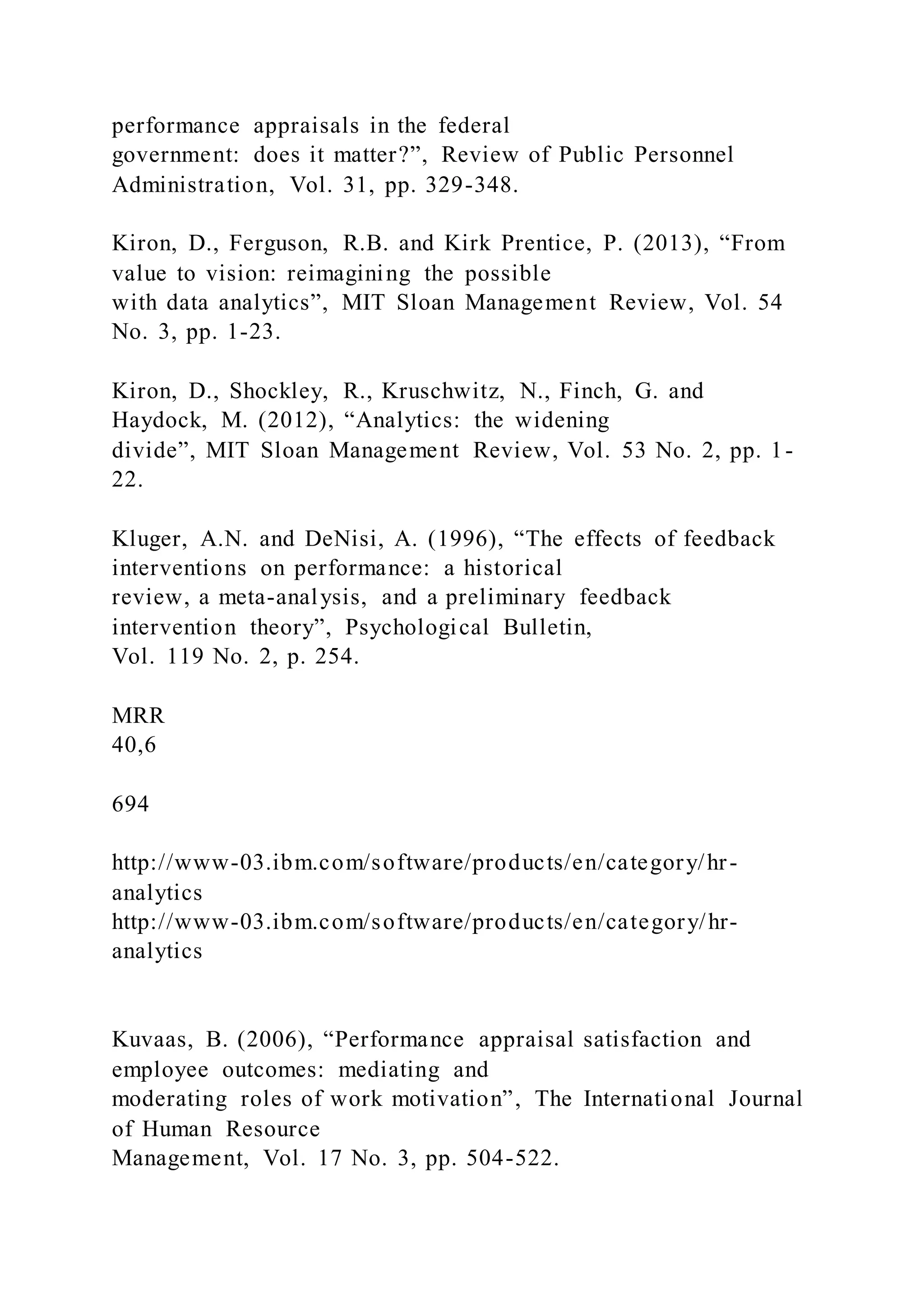 performance appraisals in the federal
government: does it matter?”, Review of Public Personnel
Administration, Vol. 31, pp. 329-348.
Kiron, D., Ferguson, R.B. and Kirk Prentice, P. (2013), “From
value to vision: reimagining the possible
with data analytics”, MIT Sloan Management Review, Vol. 54
No. 3, pp. 1-23.
Kiron, D., Shockley, R., Kruschwitz, N., Finch, G. and
Haydock, M. (2012), “Analytics: the widening
divide”, MIT Sloan Management Review, Vol. 53 No. 2, pp. 1-
22.
Kluger, A.N. and DeNisi, A. (1996), “The effects of feedback
interventions on performance: a historical
review, a meta-analysis, and a preliminary feedback
intervention theory”, Psychological Bulletin,
Vol. 119 No. 2, p. 254.
MRR
40,6
694
http://www-03.ibm.com/software/products/en/category/hr-
analytics
http://www-03.ibm.com/software/products/en/category/hr-
analytics
Kuvaas, B. (2006), “Performance appraisal satisfaction and
employee outcomes: mediating and
moderating roles of work motivation”, The International Journal
of Human Resource
Management, Vol. 17 No. 3, pp. 504-522.
 
