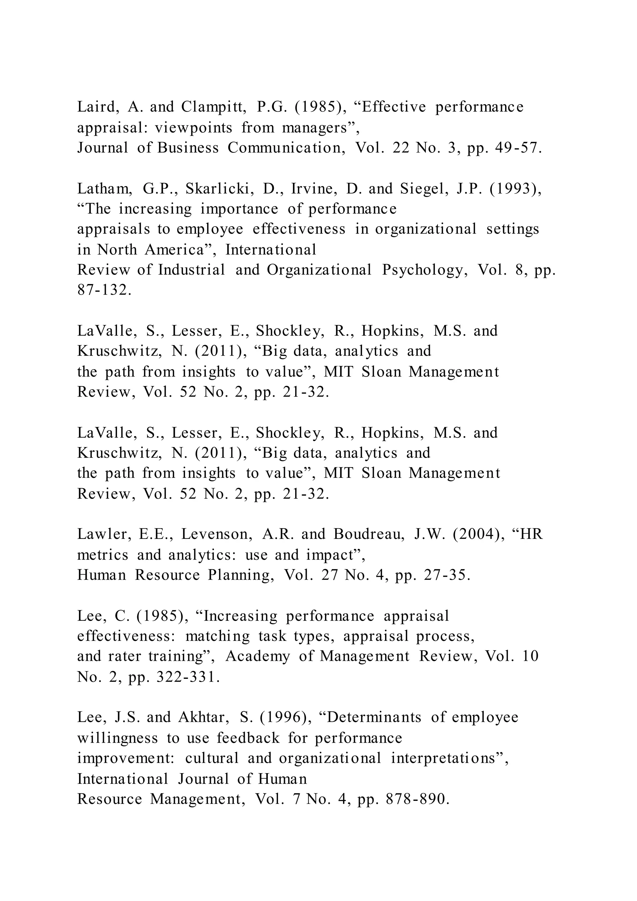 Laird, A. and Clampitt, P.G. (1985), “Effective performance
appraisal: viewpoints from managers”,
Journal of Business Communication, Vol. 22 No. 3, pp. 49-57.
Latham, G.P., Skarlicki, D., Irvine, D. and Siegel, J.P. (1993),
“The increasing importance of performance
appraisals to employee effectiveness in organizational settings
in North America”, International
Review of Industrial and Organizational Psychology, Vol. 8, pp.
87-132.
LaValle, S., Lesser, E., Shockley, R., Hopkins, M.S. and
Kruschwitz, N. (2011), “Big data, analytics and
the path from insights to value”, MIT Sloan Management
Review, Vol. 52 No. 2, pp. 21-32.
LaValle, S., Lesser, E., Shockley, R., Hopkins, M.S. and
Kruschwitz, N. (2011), “Big data, analytics and
the path from insights to value”, MIT Sloan Management
Review, Vol. 52 No. 2, pp. 21-32.
Lawler, E.E., Levenson, A.R. and Boudreau, J.W. (2004), “HR
metrics and analytics: use and impact”,
Human Resource Planning, Vol. 27 No. 4, pp. 27-35.
Lee, C. (1985), “Increasing performance appraisal
effectiveness: matching task types, appraisal process,
and rater training”, Academy of Management Review, Vol. 10
No. 2, pp. 322-331.
Lee, J.S. and Akhtar, S. (1996), “Determinants of employee
willingness to use feedback for performance
improvement: cultural and organizational interpretations”,
International Journal of Human
Resource Management, Vol. 7 No. 4, pp. 878-890.
 
