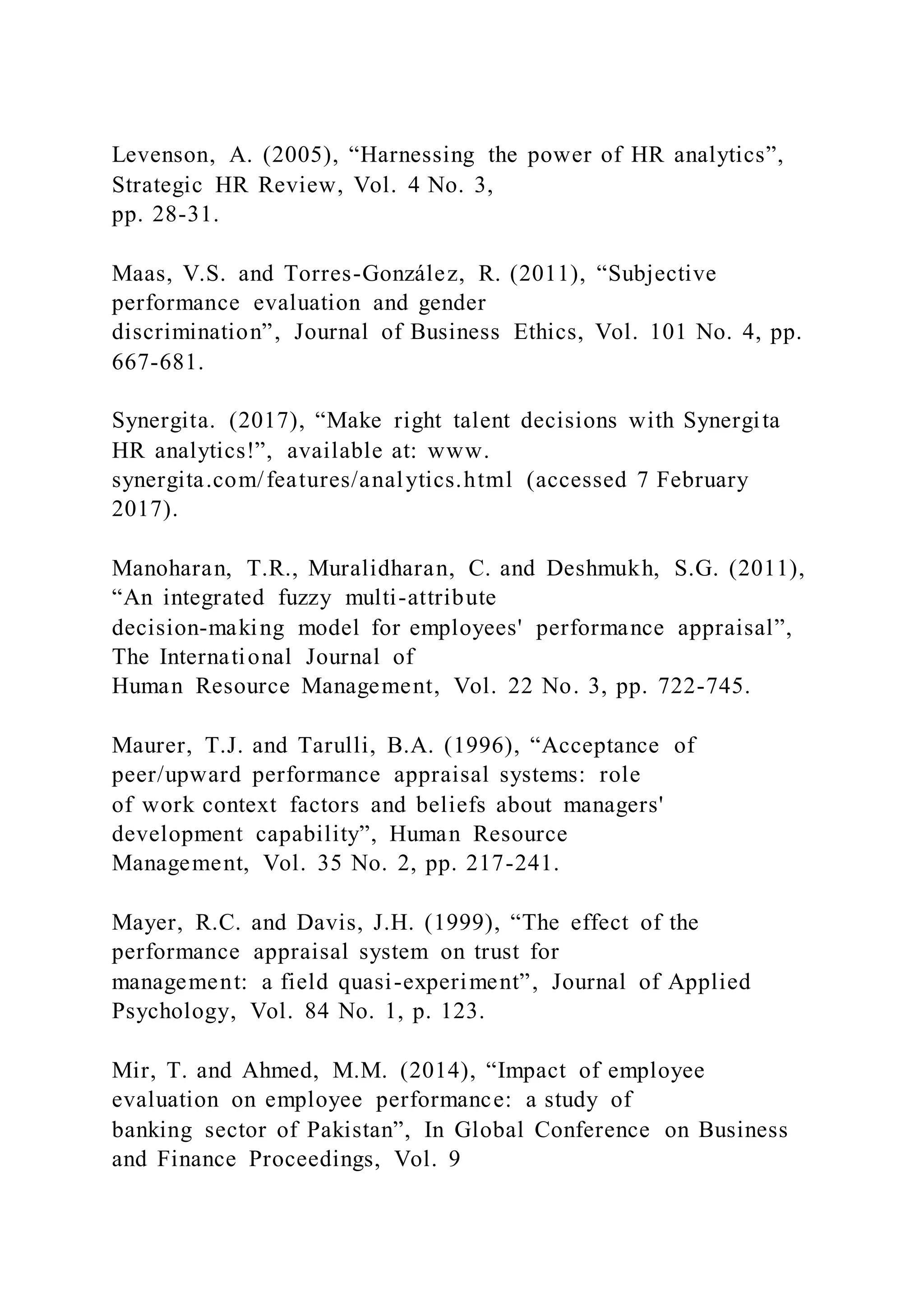 Levenson, A. (2005), “Harnessing the power of HR analytics”,
Strategic HR Review, Vol. 4 No. 3,
pp. 28-31.
Maas, V.S. and Torres-González, R. (2011), “Subjective
performance evaluation and gender
discrimination”, Journal of Business Ethics, Vol. 101 No. 4, pp.
667-681.
Synergita. (2017), “Make right talent decisions with Synergita
HR analytics!”, available at: www.
synergita.com/features/analytics.html (accessed 7 February
2017).
Manoharan, T.R., Muralidharan, C. and Deshmukh, S.G. (2011),
“An integrated fuzzy multi-attribute
decision-making model for employees' performance appraisal”,
The International Journal of
Human Resource Management, Vol. 22 No. 3, pp. 722-745.
Maurer, T.J. and Tarulli, B.A. (1996), “Acceptance of
peer/upward performance appraisal systems: role
of work context factors and beliefs about managers'
development capability”, Human Resource
Management, Vol. 35 No. 2, pp. 217-241.
Mayer, R.C. and Davis, J.H. (1999), “The effect of the
performance appraisal system on trust for
management: a field quasi-experiment”, Journal of Applied
Psychology, Vol. 84 No. 1, p. 123.
Mir, T. and Ahmed, M.M. (2014), “Impact of employee
evaluation on employee performance: a study of
banking sector of Pakistan”, In Global Conference on Business
and Finance Proceedings, Vol. 9
 