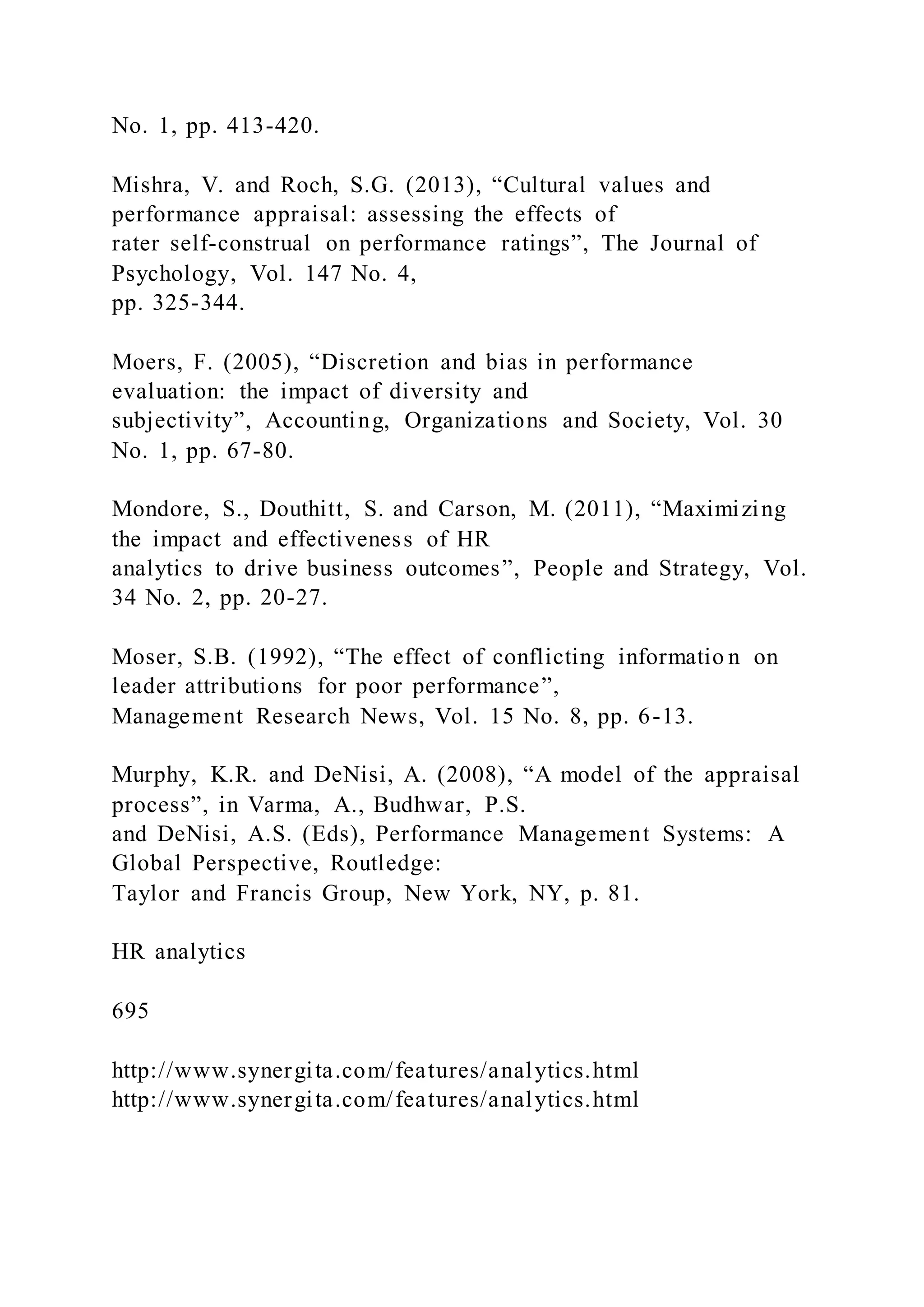 No. 1, pp. 413-420.
Mishra, V. and Roch, S.G. (2013), “Cultural values and
performance appraisal: assessing the effects of
rater self-construal on performance ratings”, The Journal of
Psychology, Vol. 147 No. 4,
pp. 325-344.
Moers, F. (2005), “Discretion and bias in performance
evaluation: the impact of diversity and
subjectivity”, Accounting, Organizations and Society, Vol. 30
No. 1, pp. 67-80.
Mondore, S., Douthitt, S. and Carson, M. (2011), “Maximizing
the impact and effectiveness of HR
analytics to drive business outcomes”, People and Strategy, Vol.
34 No. 2, pp. 20-27.
Moser, S.B. (1992), “The effect of conflicting informatio n on
leader attributions for poor performance”,
Management Research News, Vol. 15 No. 8, pp. 6-13.
Murphy, K.R. and DeNisi, A. (2008), “A model of the appraisal
process”, in Varma, A., Budhwar, P.S.
and DeNisi, A.S. (Eds), Performance Management Systems: A
Global Perspective, Routledge:
Taylor and Francis Group, New York, NY, p. 81.
HR analytics
695
http://www.synergita.com/features/analytics.html
http://www.synergita.com/features/analytics.html
 