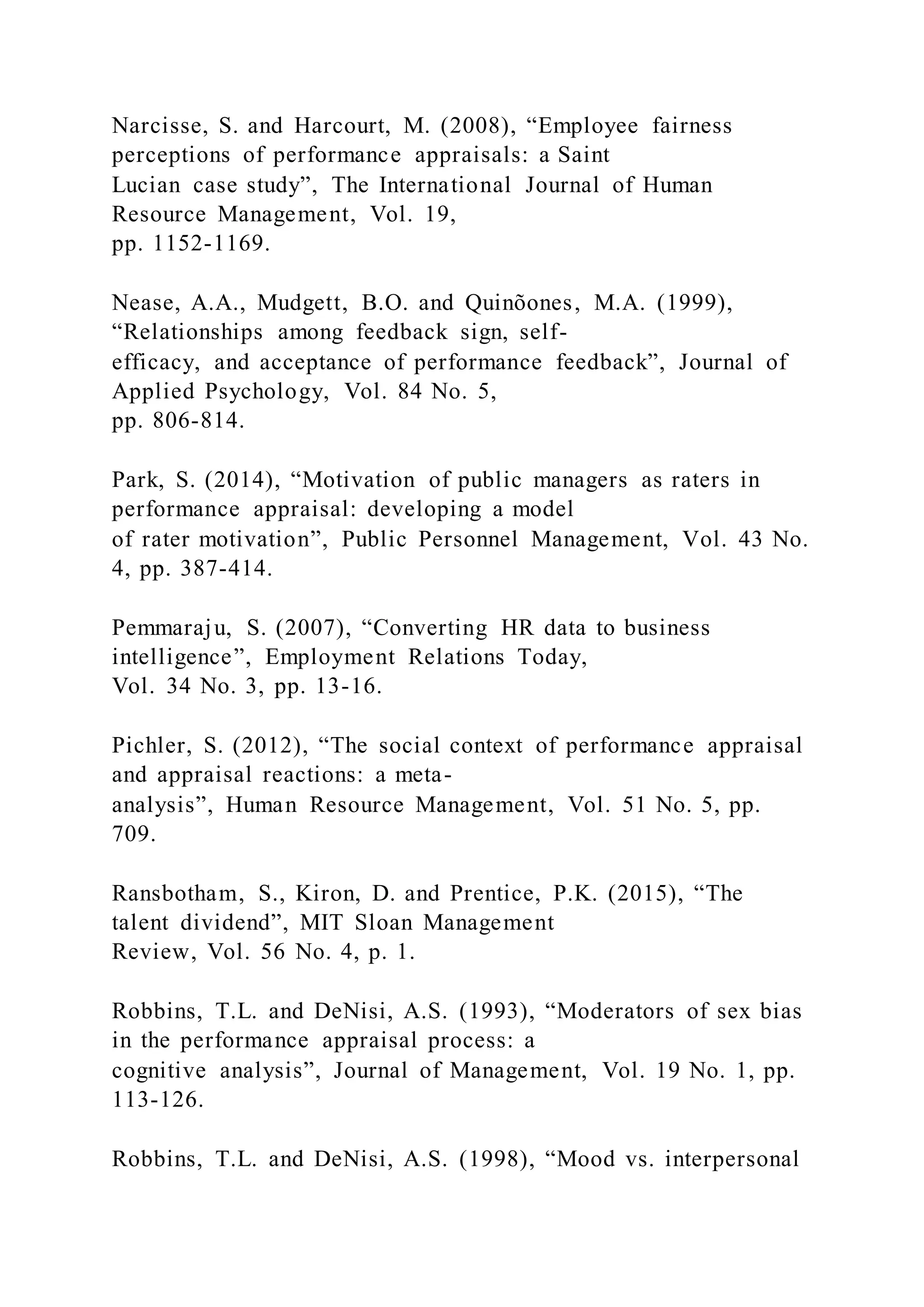 Narcisse, S. and Harcourt, M. (2008), “Employee fairness
perceptions of performance appraisals: a Saint
Lucian case study”, The International Journal of Human
Resource Management, Vol. 19,
pp. 1152-1169.
Nease, A.A., Mudgett, B.O. and Quinõones, M.A. (1999),
“Relationships among feedback sign, self-
efficacy, and acceptance of performance feedback”, Journal of
Applied Psychology, Vol. 84 No. 5,
pp. 806-814.
Park, S. (2014), “Motivation of public managers as raters in
performance appraisal: developing a model
of rater motivation”, Public Personnel Management, Vol. 43 No.
4, pp. 387-414.
Pemmaraju, S. (2007), “Converting HR data to business
intelligence”, Employment Relations Today,
Vol. 34 No. 3, pp. 13-16.
Pichler, S. (2012), “The social context of performance appraisal
and appraisal reactions: a meta-
analysis”, Human Resource Management, Vol. 51 No. 5, pp.
709.
Ransbotham, S., Kiron, D. and Prentice, P.K. (2015), “The
talent dividend”, MIT Sloan Management
Review, Vol. 56 No. 4, p. 1.
Robbins, T.L. and DeNisi, A.S. (1993), “Moderators of sex bias
in the performance appraisal process: a
cognitive analysis”, Journal of Management, Vol. 19 No. 1, pp.
113-126.
Robbins, T.L. and DeNisi, A.S. (1998), “Mood vs. interpersonal
 