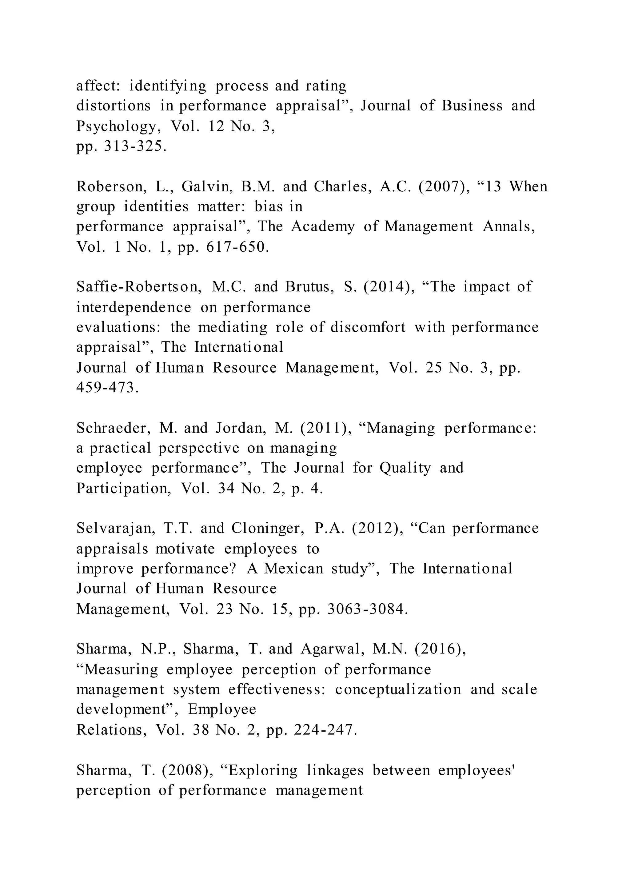 affect: identifying process and rating
distortions in performance appraisal”, Journal of Business and
Psychology, Vol. 12 No. 3,
pp. 313-325.
Roberson, L., Galvin, B.M. and Charles, A.C. (2007), “13 When
group identities matter: bias in
performance appraisal”, The Academy of Management Annals,
Vol. 1 No. 1, pp. 617-650.
Saffie-Robertson, M.C. and Brutus, S. (2014), “The impact of
interdependence on performance
evaluations: the mediating role of discomfort with performance
appraisal”, The International
Journal of Human Resource Management, Vol. 25 No. 3, pp.
459-473.
Schraeder, M. and Jordan, M. (2011), “Managing performance:
a practical perspective on managing
employee performance”, The Journal for Quality and
Participation, Vol. 34 No. 2, p. 4.
Selvarajan, T.T. and Cloninger, P.A. (2012), “Can performance
appraisals motivate employees to
improve performance? A Mexican study”, The International
Journal of Human Resource
Management, Vol. 23 No. 15, pp. 3063-3084.
Sharma, N.P., Sharma, T. and Agarwal, M.N. (2016),
“Measuring employee perception of performance
management system effectiveness: conceptualization and scale
development”, Employee
Relations, Vol. 38 No. 2, pp. 224-247.
Sharma, T. (2008), “Exploring linkages between employees'
perception of performance management
 