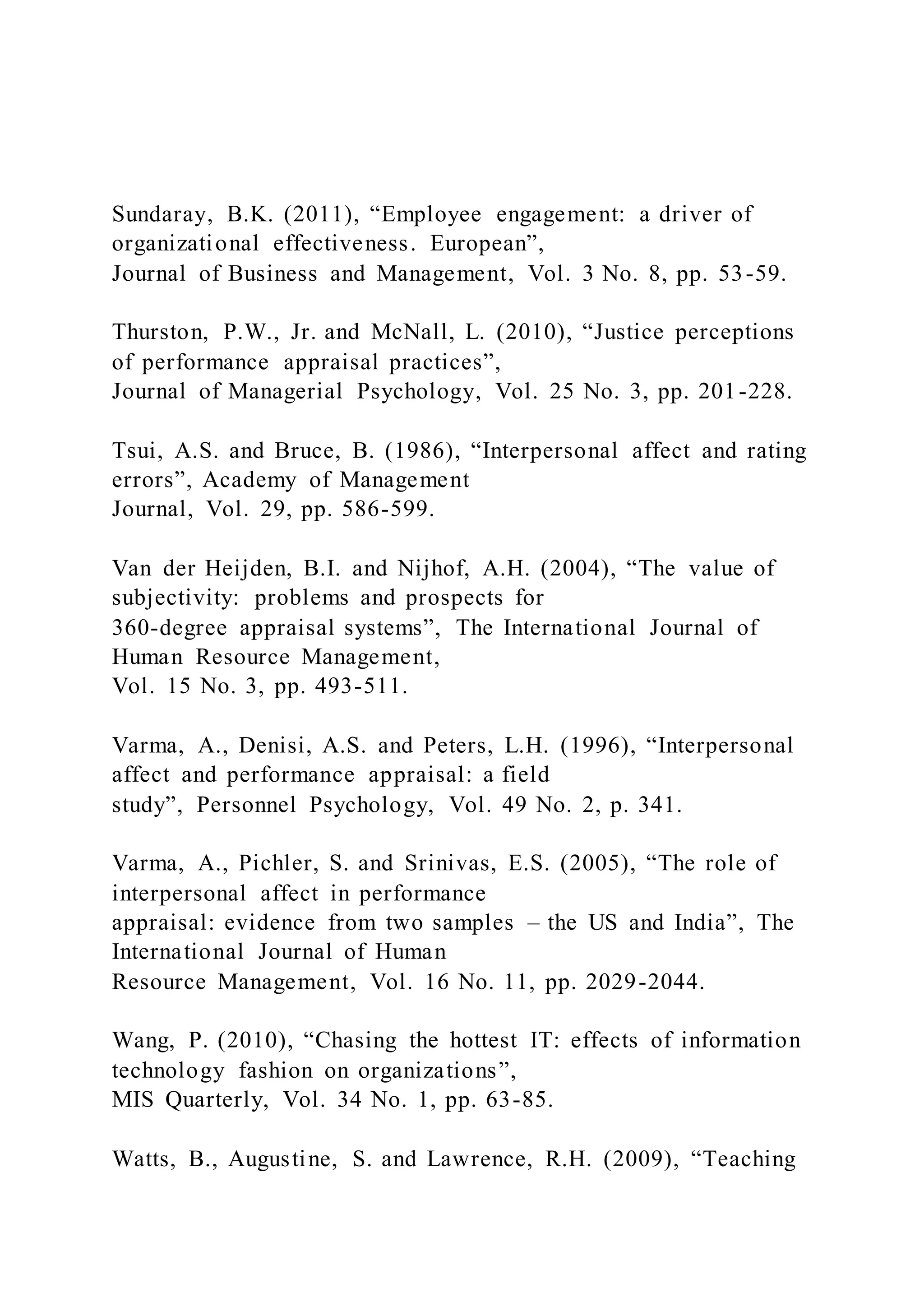 Sundaray, B.K. (2011), “Employee engagement: a driver of
organizational effectiveness. European”,
Journal of Business and Management, Vol. 3 No. 8, pp. 53-59.
Thurston, P.W., Jr. and McNall, L. (2010), “Justice perceptions
of performance appraisal practices”,
Journal of Managerial Psychology, Vol. 25 No. 3, pp. 201-228.
Tsui, A.S. and Bruce, B. (1986), “Interpersonal affect and rating
errors”, Academy of Management
Journal, Vol. 29, pp. 586-599.
Van der Heijden, B.I. and Nijhof, A.H. (2004), “The value of
subjectivity: problems and prospects for
360-degree appraisal systems”, The International Journal of
Human Resource Management,
Vol. 15 No. 3, pp. 493-511.
Varma, A., Denisi, A.S. and Peters, L.H. (1996), “Interpersonal
affect and performance appraisal: a field
study”, Personnel Psychology, Vol. 49 No. 2, p. 341.
Varma, A., Pichler, S. and Srinivas, E.S. (2005), “The role of
interpersonal affect in performance
appraisal: evidence from two samples – the US and India”, The
International Journal of Human
Resource Management, Vol. 16 No. 11, pp. 2029-2044.
Wang, P. (2010), “Chasing the hottest IT: effects of information
technology fashion on organizations”,
MIS Quarterly, Vol. 34 No. 1, pp. 63-85.
Watts, B., Augustine, S. and Lawrence, R.H. (2009), “Teaching
 