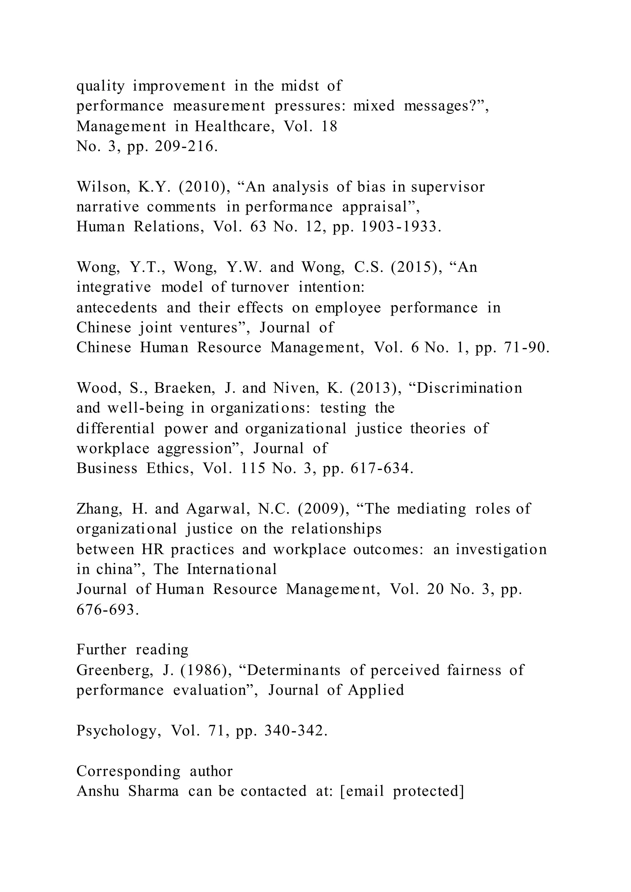 quality improvement in the midst of
performance measurement pressures: mixed messages?”,
Management in Healthcare, Vol. 18
No. 3, pp. 209-216.
Wilson, K.Y. (2010), “An analysis of bias in supervisor
narrative comments in performance appraisal”,
Human Relations, Vol. 63 No. 12, pp. 1903-1933.
Wong, Y.T., Wong, Y.W. and Wong, C.S. (2015), “An
integrative model of turnover intention:
antecedents and their effects on employee performance in
Chinese joint ventures”, Journal of
Chinese Human Resource Management, Vol. 6 No. 1, pp. 71-90.
Wood, S., Braeken, J. and Niven, K. (2013), “Discrimination
and well-being in organizations: testing the
differential power and organizational justice theories of
workplace aggression”, Journal of
Business Ethics, Vol. 115 No. 3, pp. 617-634.
Zhang, H. and Agarwal, N.C. (2009), “The mediating roles of
organizational justice on the relationships
between HR practices and workplace outcomes: an investigation
in china”, The International
Journal of Human Resource Management, Vol. 20 No. 3, pp.
676-693.
Further reading
Greenberg, J. (1986), “Determinants of perceived fairness of
performance evaluation”, Journal of Applied
Psychology, Vol. 71, pp. 340-342.
Corresponding author
Anshu Sharma can be contacted at: [email protected]
 