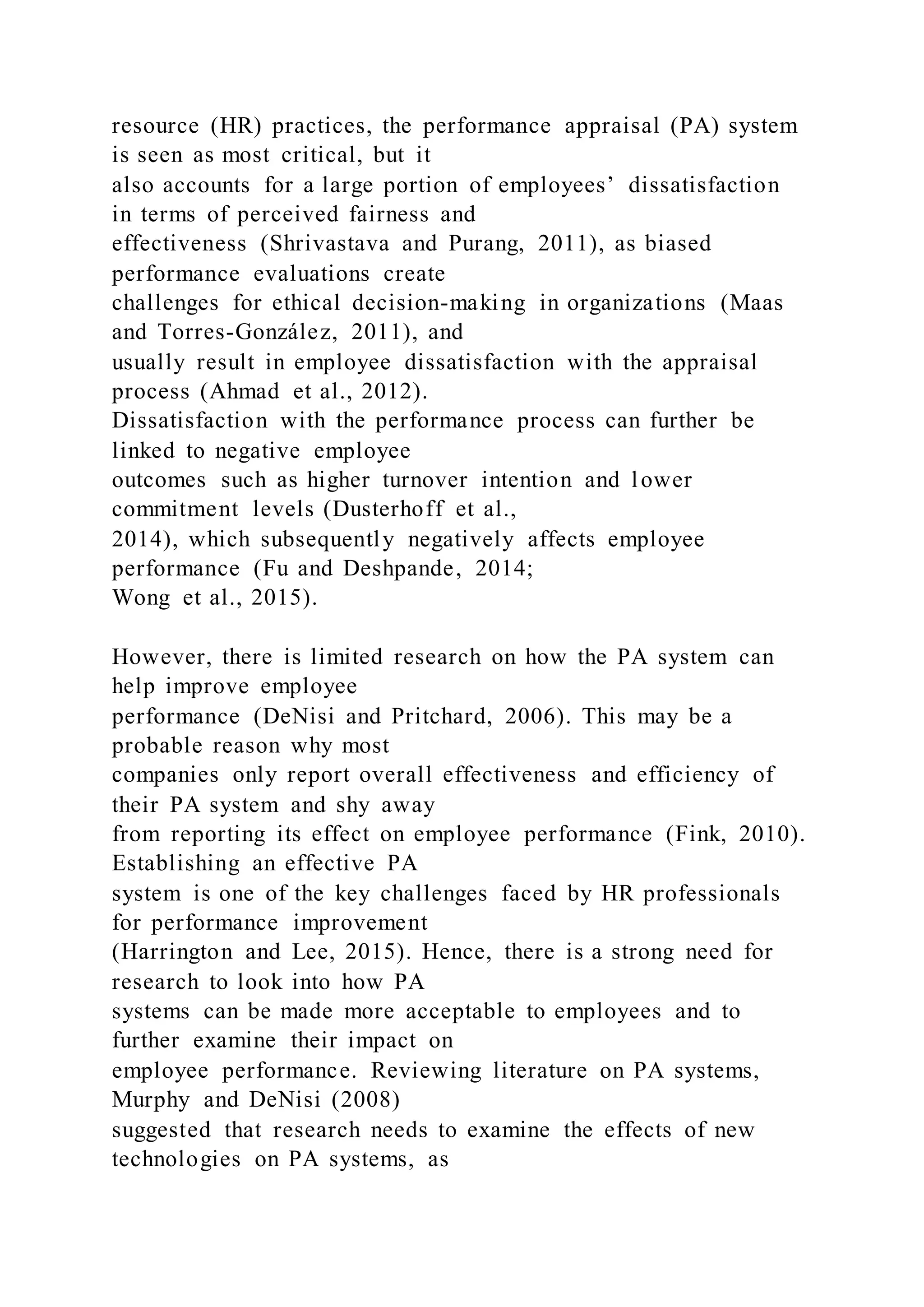 resource (HR) practices, the performance appraisal (PA) system
is seen as most critical, but it
also accounts for a large portion of employees’ dissatisfaction
in terms of perceived fairness and
effectiveness (Shrivastava and Purang, 2011), as biased
performance evaluations create
challenges for ethical decision-making in organizations (Maas
and Torres-González, 2011), and
usually result in employee dissatisfaction with the appraisal
process (Ahmad et al., 2012).
Dissatisfaction with the performance process can further be
linked to negative employee
outcomes such as higher turnover intention and lower
commitment levels (Dusterhoff et al.,
2014), which subsequently negatively affects employee
performance (Fu and Deshpande, 2014;
Wong et al., 2015).
However, there is limited research on how the PA system can
help improve employee
performance (DeNisi and Pritchard, 2006). This may be a
probable reason why most
companies only report overall effectiveness and efficiency of
their PA system and shy away
from reporting its effect on employee performance (Fink, 2010).
Establishing an effective PA
system is one of the key challenges faced by HR professionals
for performance improvement
(Harrington and Lee, 2015). Hence, there is a strong need for
research to look into how PA
systems can be made more acceptable to employees and to
further examine their impact on
employee performance. Reviewing literature on PA systems,
Murphy and DeNisi (2008)
suggested that research needs to examine the effects of new
technologies on PA systems, as
 