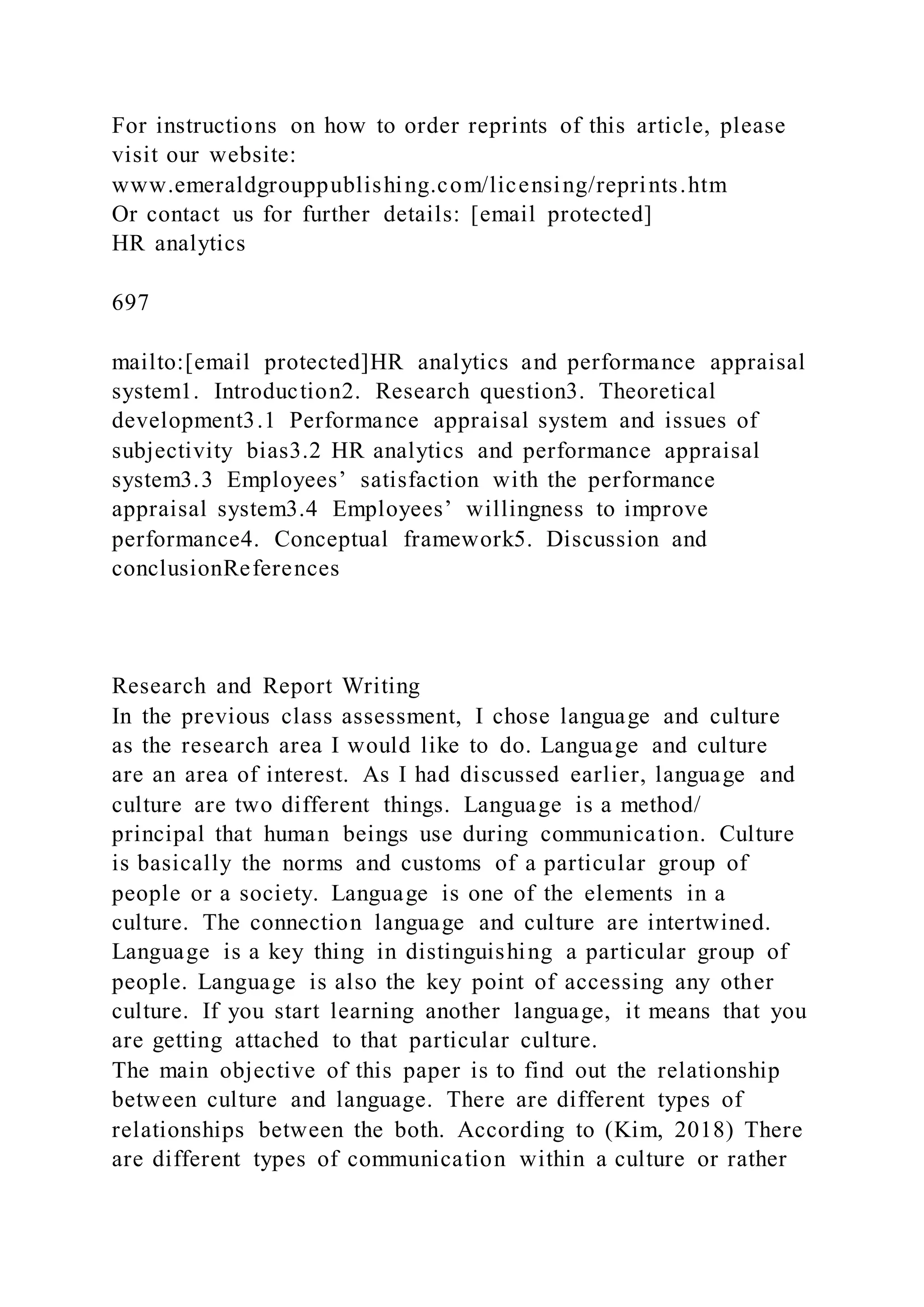 For instructions on how to order reprints of this article, please
visit our website:
www.emeraldgrouppublishing.com/licensing/reprints.htm
Or contact us for further details: [email protected]
HR analytics
697
mailto:[email protected]HR analytics and performance appraisal
system1. Introduction2. Research question3. Theoretical
development3.1 Performance appraisal system and issues of
subjectivity bias3.2 HR analytics and performance appraisal
system3.3 Employees’ satisfaction with the performance
appraisal system3.4 Employees’ willingness to improve
performance4. Conceptual framework5. Discussion and
conclusionReferences
Research and Report Writing
In the previous class assessment, I chose language and culture
as the research area I would like to do. Language and culture
are an area of interest. As I had discussed earlier, language and
culture are two different things. Language is a method/
principal that human beings use during communication. Culture
is basically the norms and customs of a particular group of
people or a society. Language is one of the elements in a
culture. The connection language and culture are intertwined.
Language is a key thing in distinguishing a particular group of
people. Language is also the key point of accessing any other
culture. If you start learning another language, it means that you
are getting attached to that particular culture.
The main objective of this paper is to find out the relationship
between culture and language. There are different types of
relationships between the both. According to (Kim, 2018) There
are different types of communication within a culture or rather
 