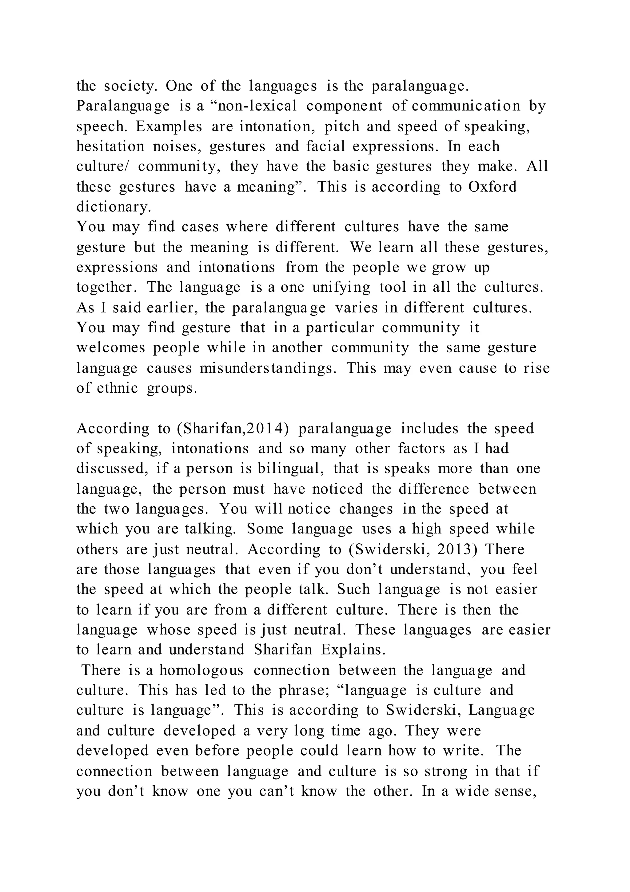 the society. One of the languages is the paralanguage.
Paralanguage is a “non-lexical component of communication by
speech. Examples are intonation, pitch and speed of speaking,
hesitation noises, gestures and facial expressions. In each
culture/ community, they have the basic gestures they make. All
these gestures have a meaning”. This is according to Oxford
dictionary.
You may find cases where different cultures have the same
gesture but the meaning is different. We learn all these gestures,
expressions and intonations from the people we grow up
together. The language is a one unifying tool in all the cultures.
As I said earlier, the paralangua ge varies in different cultures.
You may find gesture that in a particular community it
welcomes people while in another community the same gesture
language causes misunderstandings. This may even cause to rise
of ethnic groups.
According to (Sharifan,2014) paralanguage includes the speed
of speaking, intonations and so many other factors as I had
discussed, if a person is bilingual, that is speaks more than one
language, the person must have noticed the difference between
the two languages. You will notice changes in the speed at
which you are talking. Some language uses a high speed while
others are just neutral. According to (Swiderski, 2013) There
are those languages that even if you don’t understand, you feel
the speed at which the people talk. Such language is not easier
to learn if you are from a different culture. There is then the
language whose speed is just neutral. These languages are easier
to learn and understand Sharifan Explains.
There is a homologous connection between the language and
culture. This has led to the phrase; “language is culture and
culture is language”. This is according to Swiderski, Language
and culture developed a very long time ago. They were
developed even before people could learn how to write. The
connection between language and culture is so strong in that if
you don’t know one you can’t know the other. In a wide sense,
 