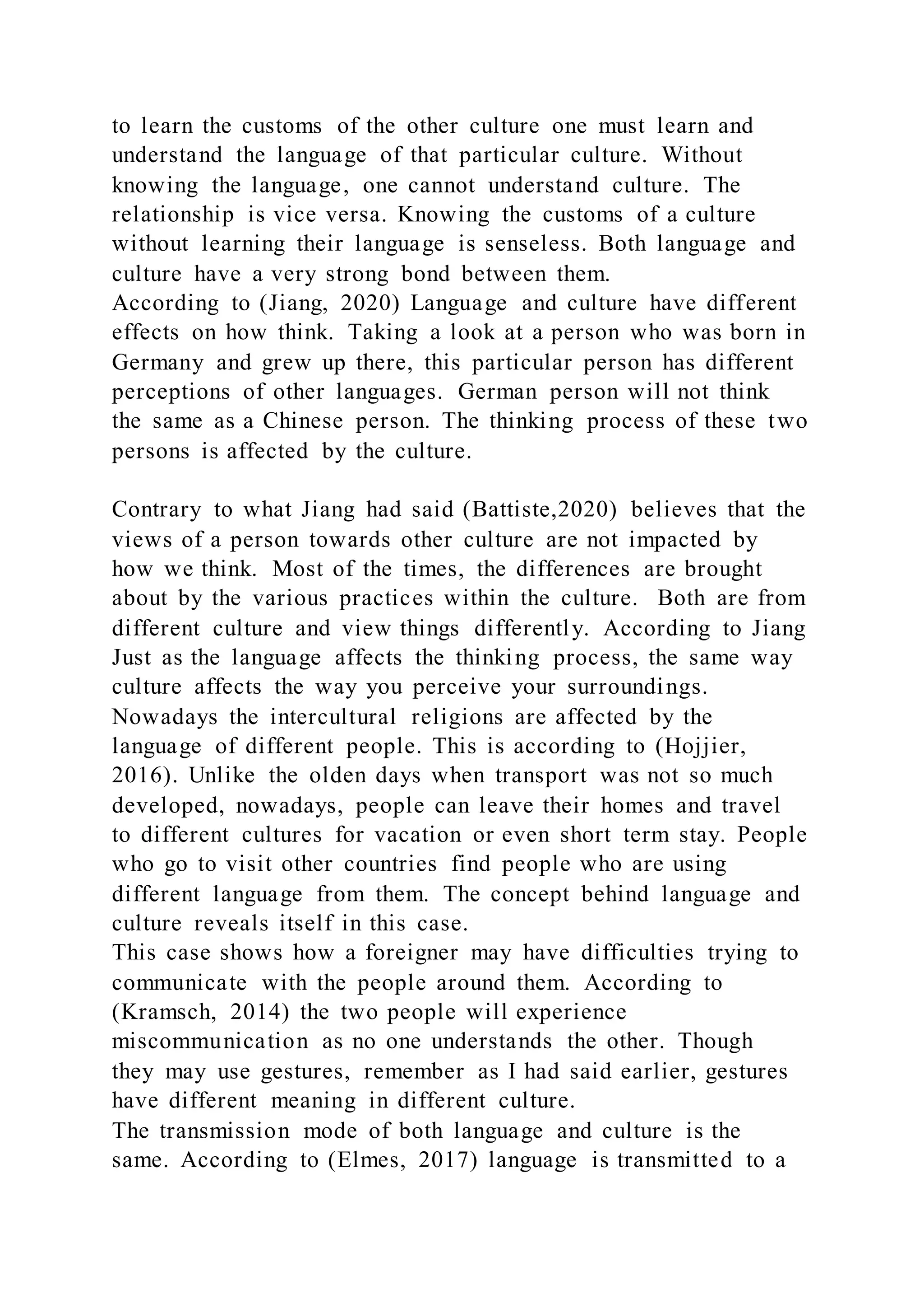 to learn the customs of the other culture one must learn and
understand the language of that particular culture. Without
knowing the language, one cannot understand culture. The
relationship is vice versa. Knowing the customs of a culture
without learning their language is senseless. Both language and
culture have a very strong bond between them.
According to (Jiang, 2020) Language and culture have different
effects on how think. Taking a look at a person who was born in
Germany and grew up there, this particular person has different
perceptions of other languages. German person will not think
the same as a Chinese person. The thinking process of these two
persons is affected by the culture.
Contrary to what Jiang had said (Battiste,2020) believes that the
views of a person towards other culture are not impacted by
how we think. Most of the times, the differences are brought
about by the various practices within the culture. Both are from
different culture and view things differently. According to Jiang
Just as the language affects the thinking process, the same way
culture affects the way you perceive your surroundings.
Nowadays the intercultural religions are affected by the
language of different people. This is according to (Hojjier,
2016). Unlike the olden days when transport was not so much
developed, nowadays, people can leave their homes and travel
to different cultures for vacation or even short term stay. People
who go to visit other countries find people who are using
different language from them. The concept behind language and
culture reveals itself in this case.
This case shows how a foreigner may have difficulties trying to
communicate with the people around them. According to
(Kramsch, 2014) the two people will experience
miscommunication as no one understands the other. Though
they may use gestures, remember as I had said earlier, gestures
have different meaning in different culture.
The transmission mode of both language and culture is the
same. According to (Elmes, 2017) language is transmitted to a
 