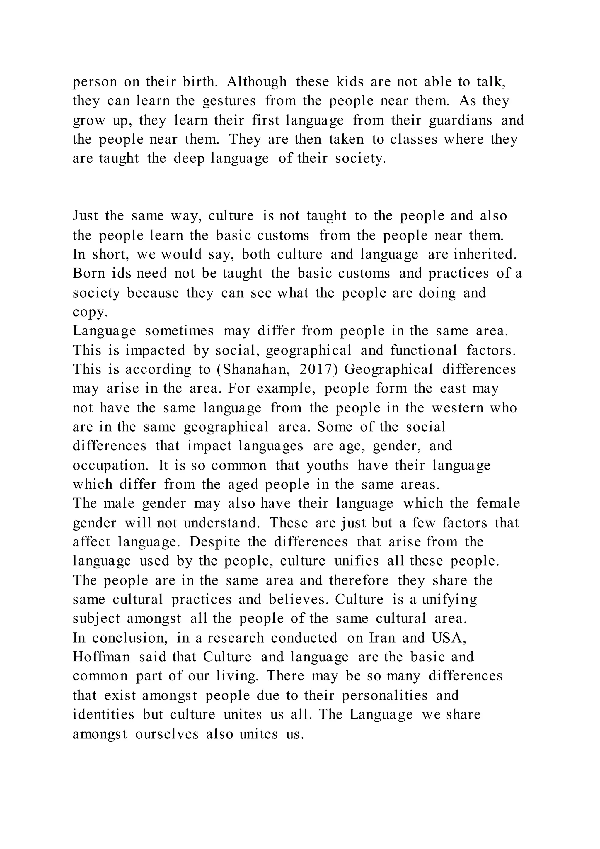 person on their birth. Although these kids are not able to talk,
they can learn the gestures from the people near them. As they
grow up, they learn their first language from their guardians and
the people near them. They are then taken to classes where they
are taught the deep language of their society.
Just the same way, culture is not taught to the people and also
the people learn the basic customs from the people near them.
In short, we would say, both culture and language are inherited.
Born ids need not be taught the basic customs and practices of a
society because they can see what the people are doing and
copy.
Language sometimes may differ from people in the same area.
This is impacted by social, geographical and functional factors.
This is according to (Shanahan, 2017) Geographical differences
may arise in the area. For example, people form the east may
not have the same language from the people in the western who
are in the same geographical area. Some of the social
differences that impact languages are age, gender, and
occupation. It is so common that youths have their language
which differ from the aged people in the same areas.
The male gender may also have their language which the female
gender will not understand. These are just but a few factors that
affect language. Despite the differences that arise from the
language used by the people, culture unifies all these people.
The people are in the same area and therefore they share the
same cultural practices and believes. Culture is a unifying
subject amongst all the people of the same cultural area.
In conclusion, in a research conducted on Iran and USA,
Hoffman said that Culture and language are the basic and
common part of our living. There may be so many differences
that exist amongst people due to their personalities and
identities but culture unites us all. The Language we share
amongst ourselves also unites us.
 