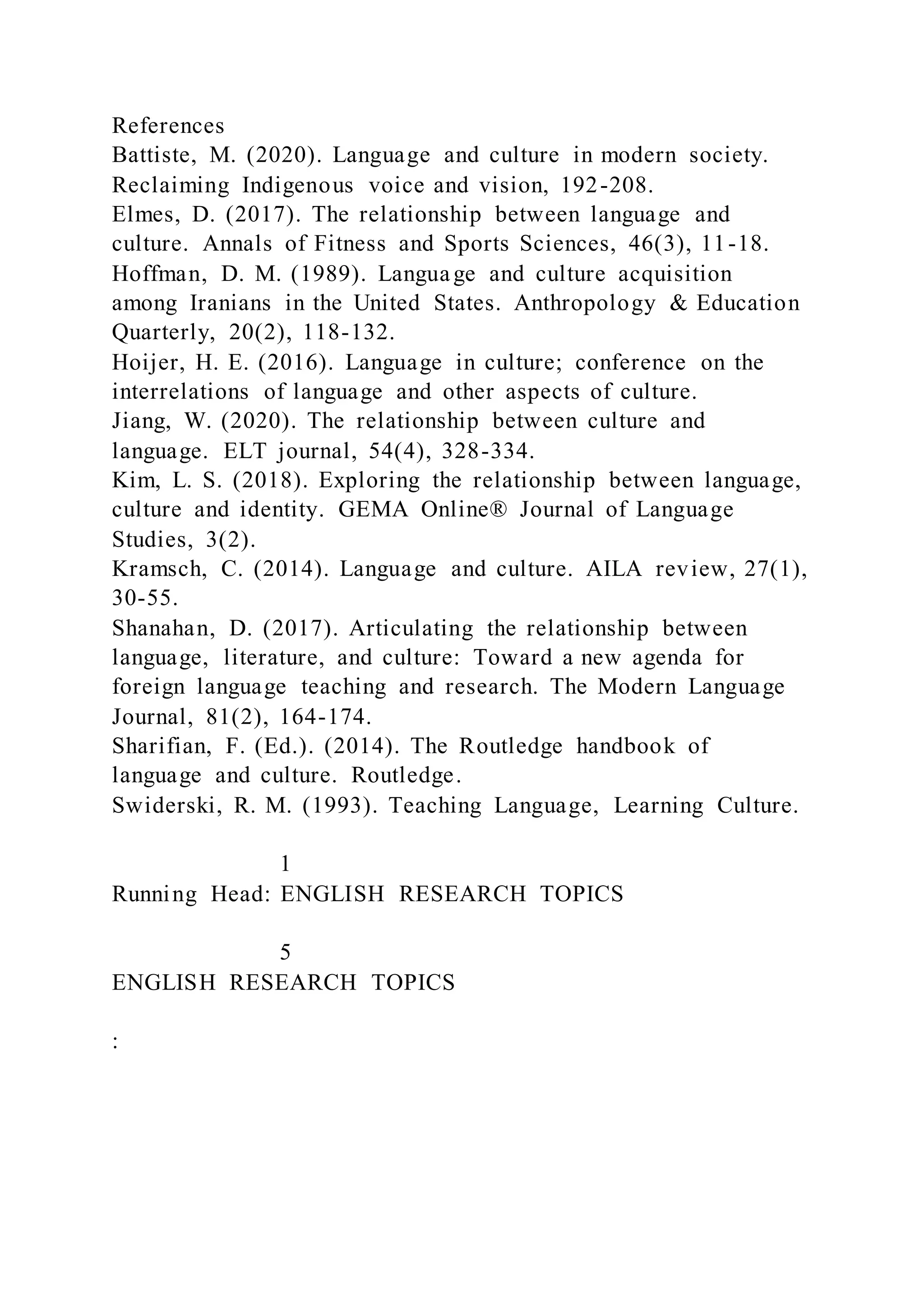 References
Battiste, M. (2020). Language and culture in modern society.
Reclaiming Indigenous voice and vision, 192-208.
Elmes, D. (2017). The relationship between language and
culture. Annals of Fitness and Sports Sciences, 46(3), 11-18.
Hoffman, D. M. (1989). Language and culture acquisition
among Iranians in the United States. Anthropology & Education
Quarterly, 20(2), 118-132.
Hoijer, H. E. (2016). Language in culture; conference on the
interrelations of language and other aspects of culture.
Jiang, W. (2020). The relationship between culture and
language. ELT journal, 54(4), 328-334.
Kim, L. S. (2018). Exploring the relationship between language,
culture and identity. GEMA Online® Journal of Language
Studies, 3(2).
Kramsch, C. (2014). Language and culture. AILA review, 27(1),
30-55.
Shanahan, D. (2017). Articulating the relationship between
language, literature, and culture: Toward a new agenda for
foreign language teaching and research. The Modern Language
Journal, 81(2), 164-174.
Sharifian, F. (Ed.). (2014). The Routledge handbook of
language and culture. Routledge.
Swiderski, R. M. (1993). Teaching Language, Learning Culture.
1
Running Head: ENGLISH RESEARCH TOPICS
5
ENGLISH RESEARCH TOPICS
:
 