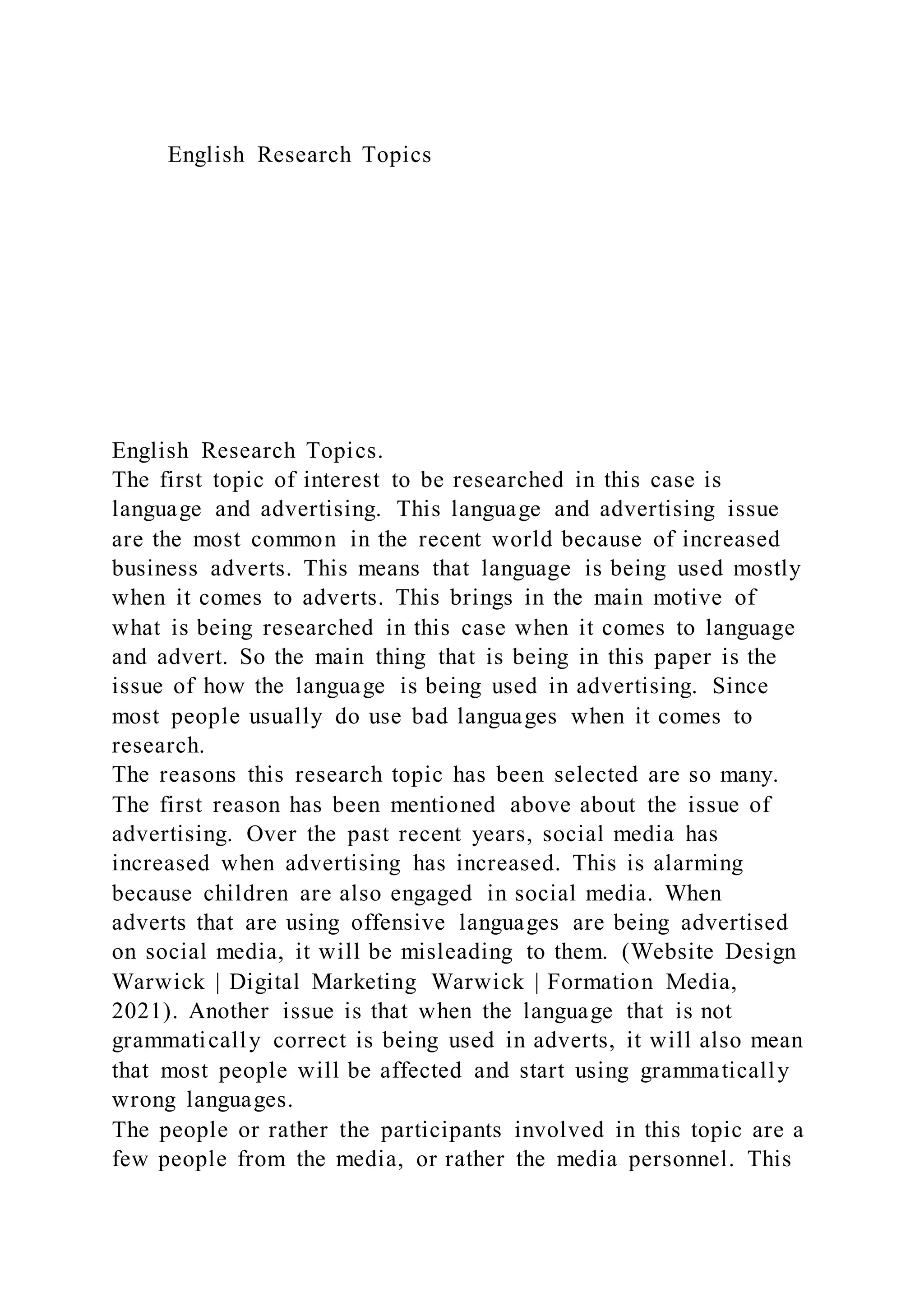 English Research Topics
English Research Topics.
The first topic of interest to be researched in this case is
language and advertising. This language and advertising issue
are the most common in the recent world because of increased
business adverts. This means that language is being used mostly
when it comes to adverts. This brings in the main motive of
what is being researched in this case when it comes to language
and advert. So the main thing that is being in this paper is the
issue of how the language is being used in advertising. Since
most people usually do use bad languages when it comes to
research.
The reasons this research topic has been selected are so many.
The first reason has been mentioned above about the issue of
advertising. Over the past recent years, social media has
increased when advertising has increased. This is alarming
because children are also engaged in social media. When
adverts that are using offensive languages are being advertised
on social media, it will be misleading to them. (Website Design
Warwick | Digital Marketing Warwick | Formation Media,
2021). Another issue is that when the language that is not
grammatically correct is being used in adverts, it will also mean
that most people will be affected and start using grammatically
wrong languages.
The people or rather the participants involved in this topic are a
few people from the media, or rather the media personnel. This
 