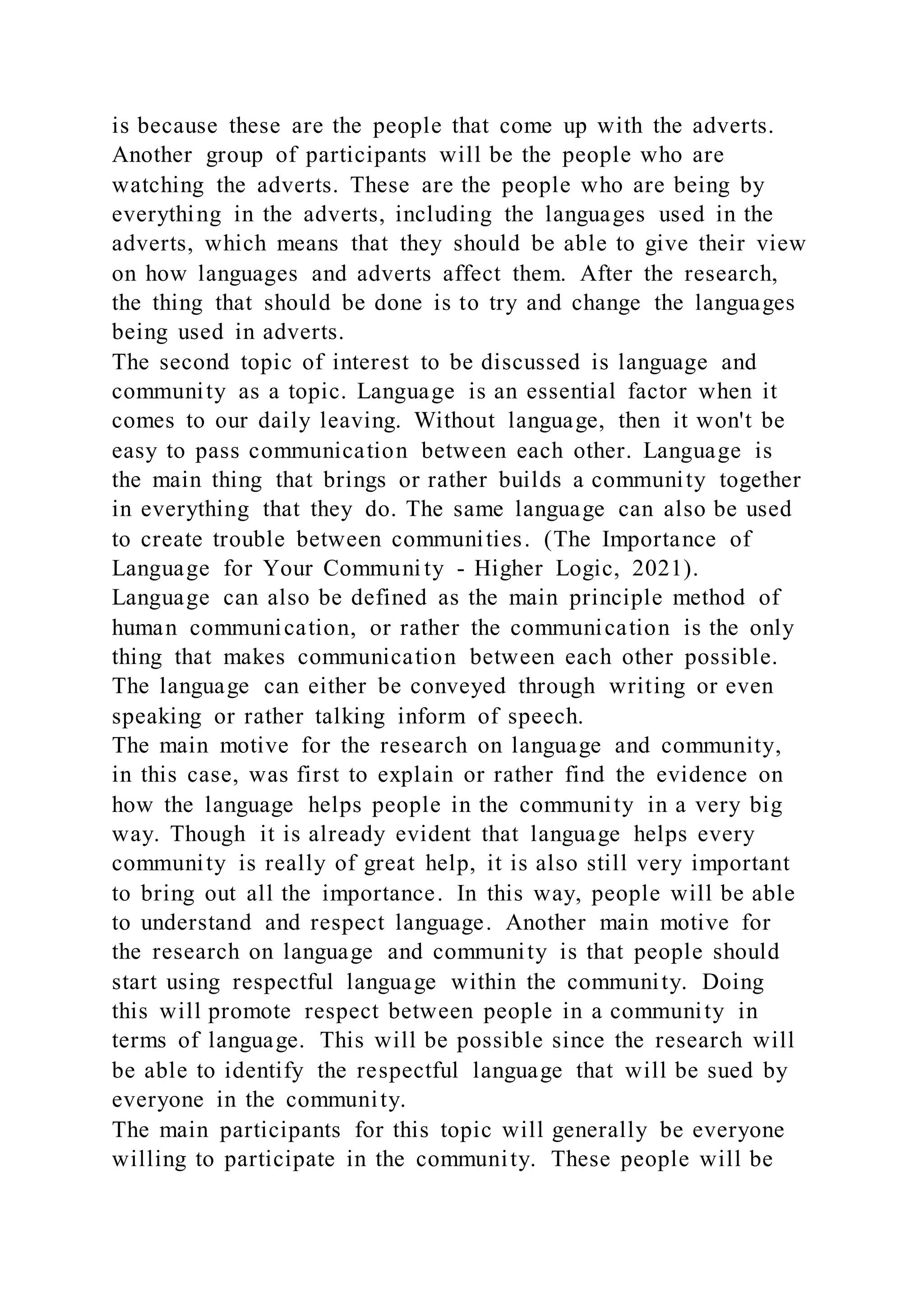 is because these are the people that come up with the adverts.
Another group of participants will be the people who are
watching the adverts. These are the people who are being by
everything in the adverts, including the languages used in the
adverts, which means that they should be able to give their view
on how languages and adverts affect them. After the research,
the thing that should be done is to try and change the languages
being used in adverts.
The second topic of interest to be discussed is language and
community as a topic. Language is an essential factor when it
comes to our daily leaving. Without language, then it won't be
easy to pass communication between each other. Language is
the main thing that brings or rather builds a community together
in everything that they do. The same language can also be used
to create trouble between communities. (The Importance of
Language for Your Communi ty - Higher Logic, 2021).
Language can also be defined as the main principle method of
human communication, or rather the communication is the only
thing that makes communication between each other possible.
The language can either be conveyed through writing or even
speaking or rather talking inform of speech.
The main motive for the research on language and community,
in this case, was first to explain or rather find the evidence on
how the language helps people in the community in a very big
way. Though it is already evident that language helps every
community is really of great help, it is also still very important
to bring out all the importance. In this way, people will be able
to understand and respect language. Another main motive for
the research on language and community is that people should
start using respectful language within the community. Doing
this will promote respect between people in a community in
terms of language. This will be possible since the research will
be able to identify the respectful language that will be sued by
everyone in the community.
The main participants for this topic will generally be everyone
willing to participate in the community. These people will be
 