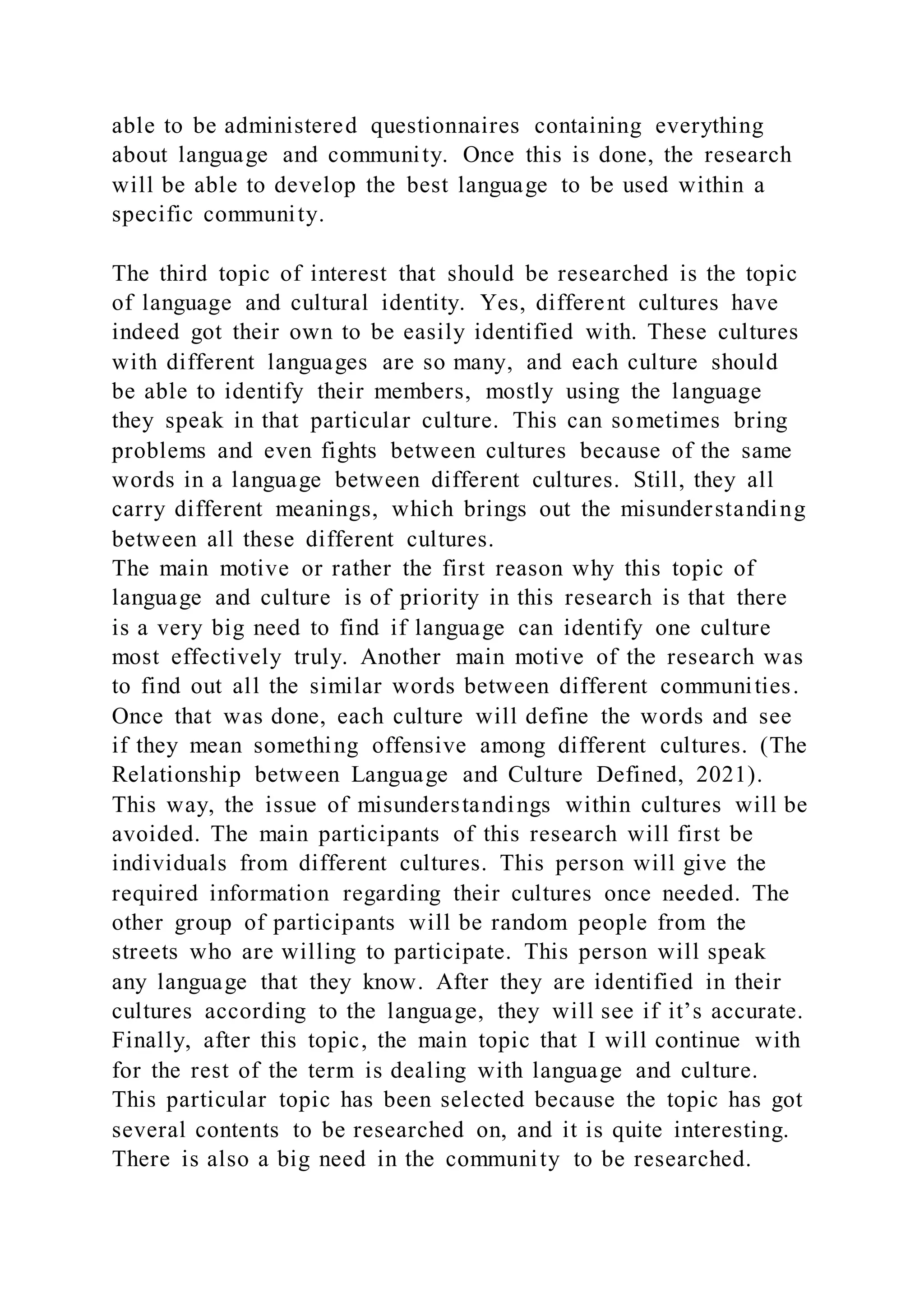 able to be administered questionnaires containing everything
about language and community. Once this is done, the research
will be able to develop the best language to be used within a
specific community.
The third topic of interest that should be researched is the topic
of language and cultural identity. Yes, different cultures have
indeed got their own to be easily identified with. These cultures
with different languages are so many, and each culture should
be able to identify their members, mostly using the language
they speak in that particular culture. This can sometimes bring
problems and even fights between cultures because of the same
words in a language between different cultures. Still, they all
carry different meanings, which brings out the misunderstanding
between all these different cultures.
The main motive or rather the first reason why this topic of
language and culture is of priority in this research is that there
is a very big need to find if language can identify one culture
most effectively truly. Another main motive of the research was
to find out all the similar words between different communities.
Once that was done, each culture will define the words and see
if they mean something offensive among different cultures. (The
Relationship between Language and Culture Defined, 2021).
This way, the issue of misunderstandings within cultures will be
avoided. The main participants of this research will first be
individuals from different cultures. This person will give the
required information regarding their cultures once needed. The
other group of participants will be random people from the
streets who are willing to participate. This person will speak
any language that they know. After they are identified in their
cultures according to the language, they will see if it’s accurate.
Finally, after this topic, the main topic that I will continue with
for the rest of the term is dealing with language and culture.
This particular topic has been selected because the topic has got
several contents to be researched on, and it is quite interesting.
There is also a big need in the community to be researched.
 