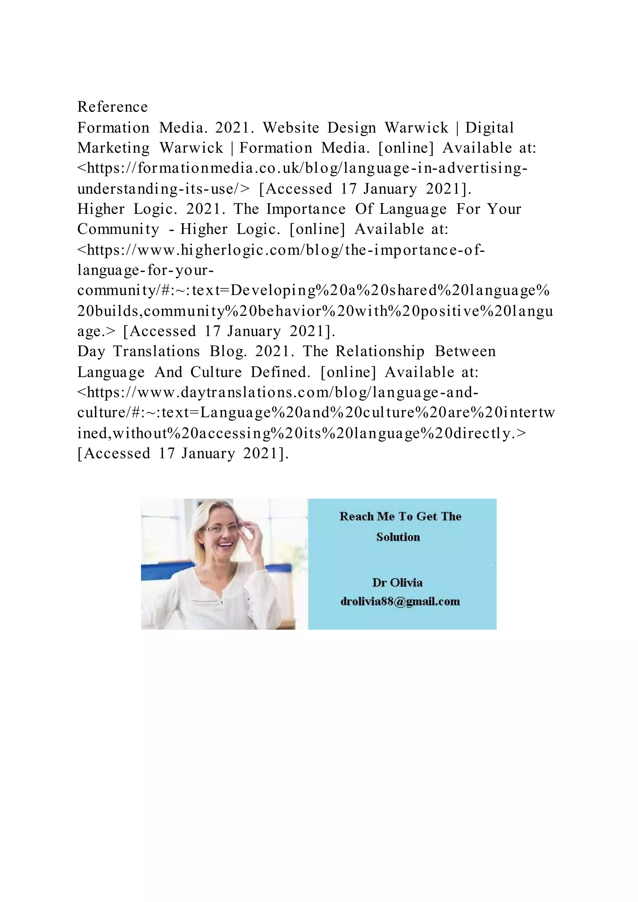 Reference
Formation Media. 2021. Website Design Warwick | Digital
Marketing Warwick | Formation Media. [online] Available at:
<https://formationmedia.co.uk/blog/language-in-advertising-
understanding-its-use/> [Accessed 17 January 2021].
Higher Logic. 2021. The Importance Of Language For Your
Community - Higher Logic. [online] Available at:
<https://www.higherlogic.com/blog/the-importance-of-
language-for-your-
community/#:~:text=Developing%20a%20shared%20language%
20builds,community%20behavior%20with%20positive%20langu
age.> [Accessed 17 January 2021].
Day Translations Blog. 2021. The Relationship Between
Language And Culture Defined. [online] Available at:
<https://www.daytranslations.com/blog/language-and-
culture/#:~:text=Language%20and%20culture%20are%20intertw
ined,without%20accessing%20its%20language%20directly.>
[Accessed 17 January 2021].
 