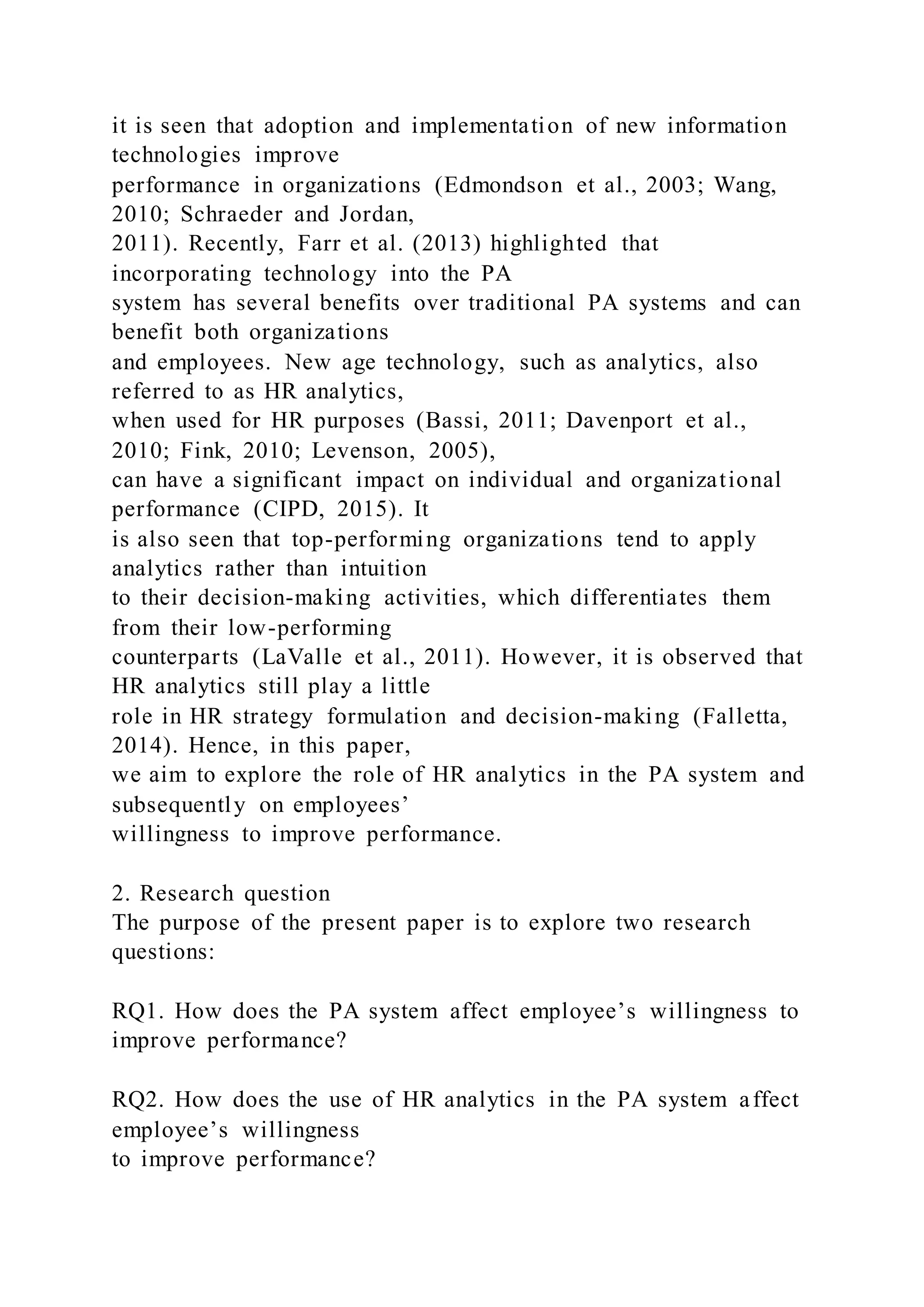 it is seen that adoption and implementation of new information
technologies improve
performance in organizations (Edmondson et al., 2003; Wang,
2010; Schraeder and Jordan,
2011). Recently, Farr et al. (2013) highlighted that
incorporating technology into the PA
system has several benefits over traditional PA systems and can
benefit both organizations
and employees. New age technology, such as analytics, also
referred to as HR analytics,
when used for HR purposes (Bassi, 2011; Davenport et al.,
2010; Fink, 2010; Levenson, 2005),
can have a significant impact on individual and organizational
performance (CIPD, 2015). It
is also seen that top-performing organizations tend to apply
analytics rather than intuition
to their decision-making activities, which differentiates them
from their low-performing
counterparts (LaValle et al., 2011). However, it is observed that
HR analytics still play a little
role in HR strategy formulation and decision-making (Falletta,
2014). Hence, in this paper,
we aim to explore the role of HR analytics in the PA system and
subsequently on employees’
willingness to improve performance.
2. Research question
The purpose of the present paper is to explore two research
questions:
RQ1. How does the PA system affect employee’s willingness to
improve performance?
RQ2. How does the use of HR analytics in the PA system affect
employee’s willingness
to improve performance?
 