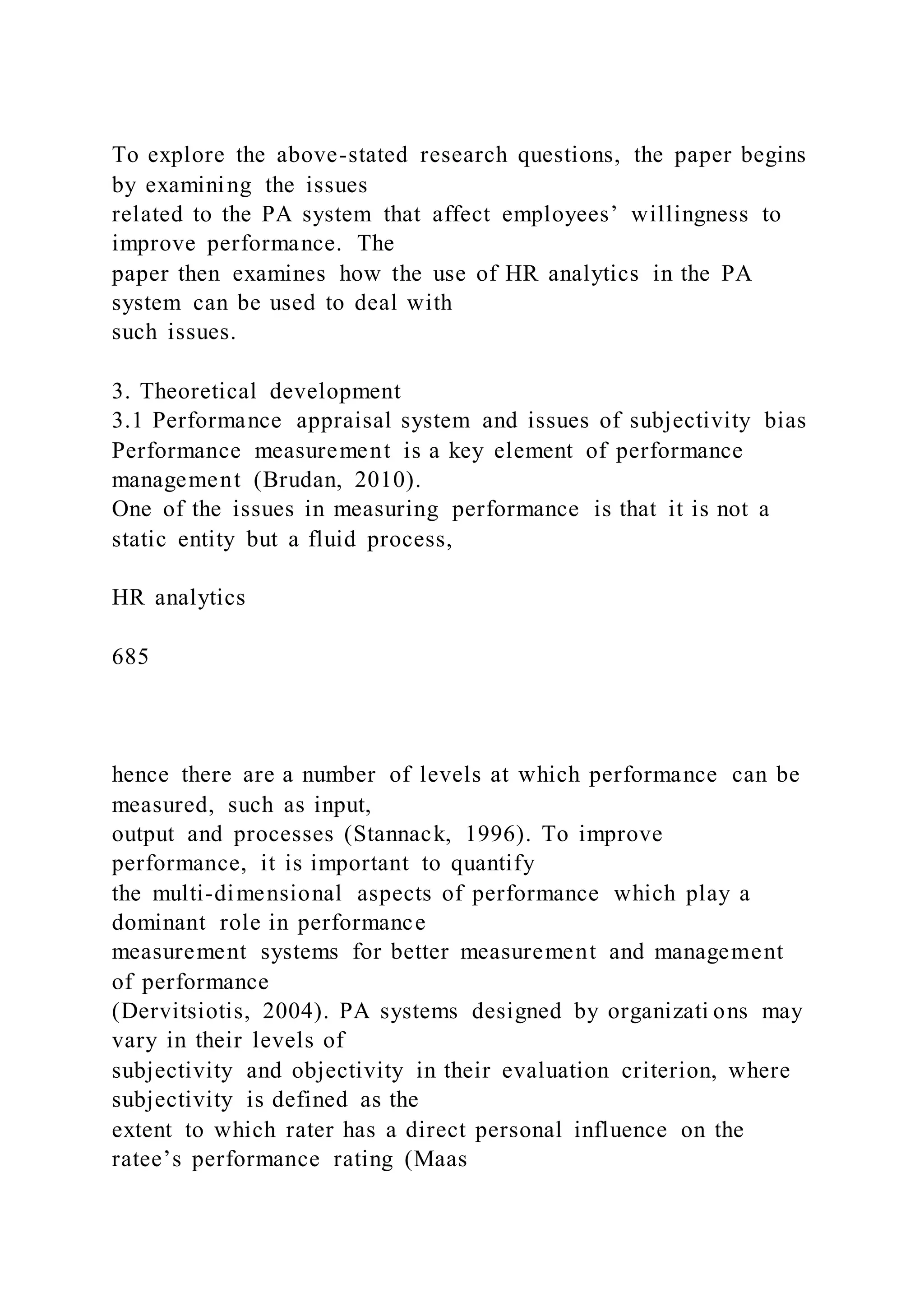 To explore the above-stated research questions, the paper begins
by examining the issues
related to the PA system that affect employees’ willingness to
improve performance. The
paper then examines how the use of HR analytics in the PA
system can be used to deal with
such issues.
3. Theoretical development
3.1 Performance appraisal system and issues of subjectivity bias
Performance measurement is a key element of performance
management (Brudan, 2010).
One of the issues in measuring performance is that it is not a
static entity but a fluid process,
HR analytics
685
hence there are a number of levels at which performance can be
measured, such as input,
output and processes (Stannack, 1996). To improve
performance, it is important to quantify
the multi-dimensional aspects of performance which play a
dominant role in performance
measurement systems for better measurement and management
of performance
(Dervitsiotis, 2004). PA systems designed by organizati ons may
vary in their levels of
subjectivity and objectivity in their evaluation criterion, where
subjectivity is defined as the
extent to which rater has a direct personal influence on the
ratee’s performance rating (Maas
 