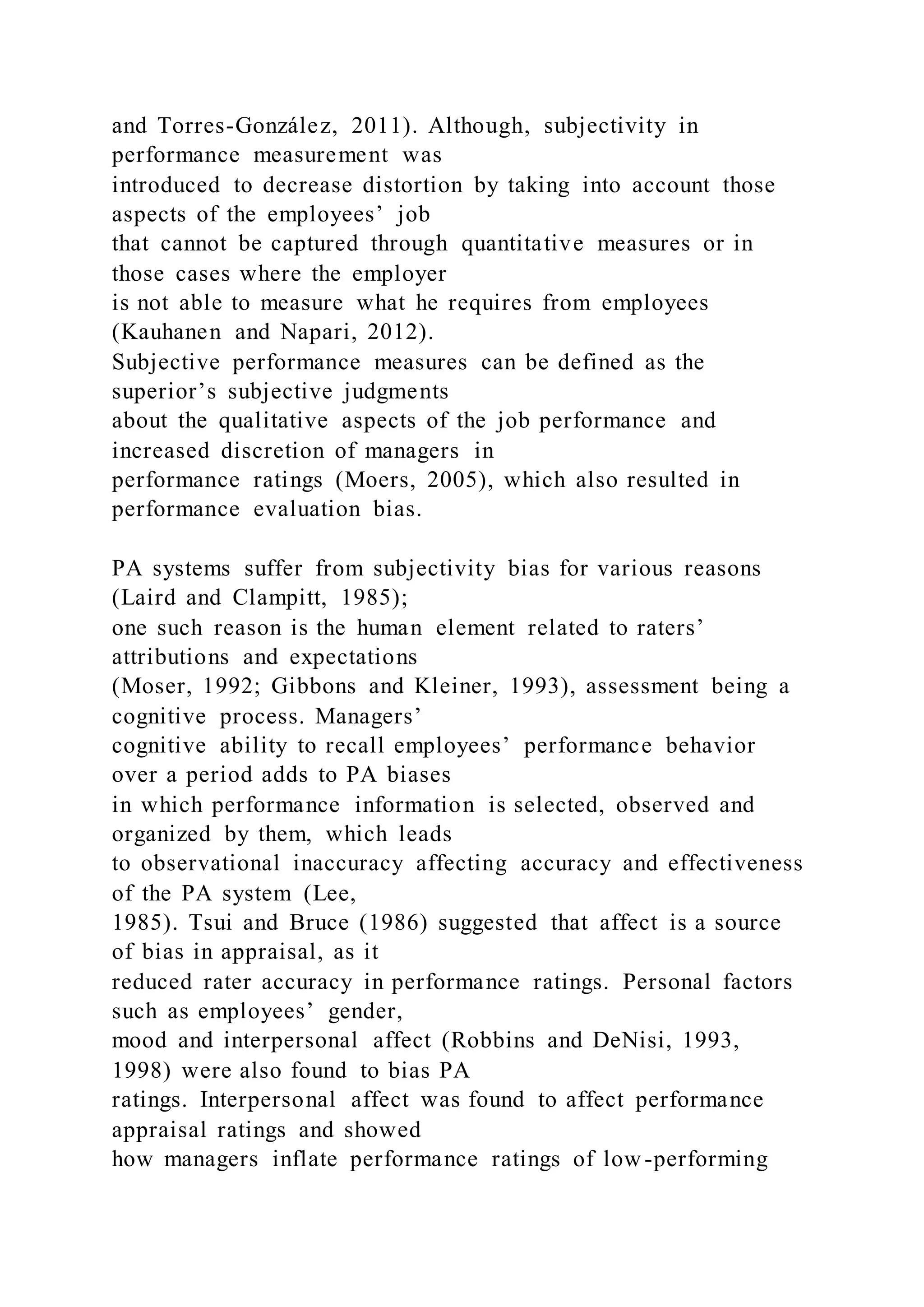and Torres-González, 2011). Although, subjectivity in
performance measurement was
introduced to decrease distortion by taking into account those
aspects of the employees’ job
that cannot be captured through quantitative measures or in
those cases where the employer
is not able to measure what he requires from employees
(Kauhanen and Napari, 2012).
Subjective performance measures can be defined as the
superior’s subjective judgments
about the qualitative aspects of the job performance and
increased discretion of managers in
performance ratings (Moers, 2005), which also resulted in
performance evaluation bias.
PA systems suffer from subjectivity bias for various reasons
(Laird and Clampitt, 1985);
one such reason is the human element related to raters’
attributions and expectations
(Moser, 1992; Gibbons and Kleiner, 1993), assessment being a
cognitive process. Managers’
cognitive ability to recall employees’ performance behavior
over a period adds to PA biases
in which performance information is selected, observed and
organized by them, which leads
to observational inaccuracy affecting accuracy and effectiveness
of the PA system (Lee,
1985). Tsui and Bruce (1986) suggested that affect is a source
of bias in appraisal, as it
reduced rater accuracy in performance ratings. Personal factors
such as employees’ gender,
mood and interpersonal affect (Robbins and DeNisi, 1993,
1998) were also found to bias PA
ratings. Interpersonal affect was found to affect performance
appraisal ratings and showed
how managers inflate performance ratings of low-performing
 