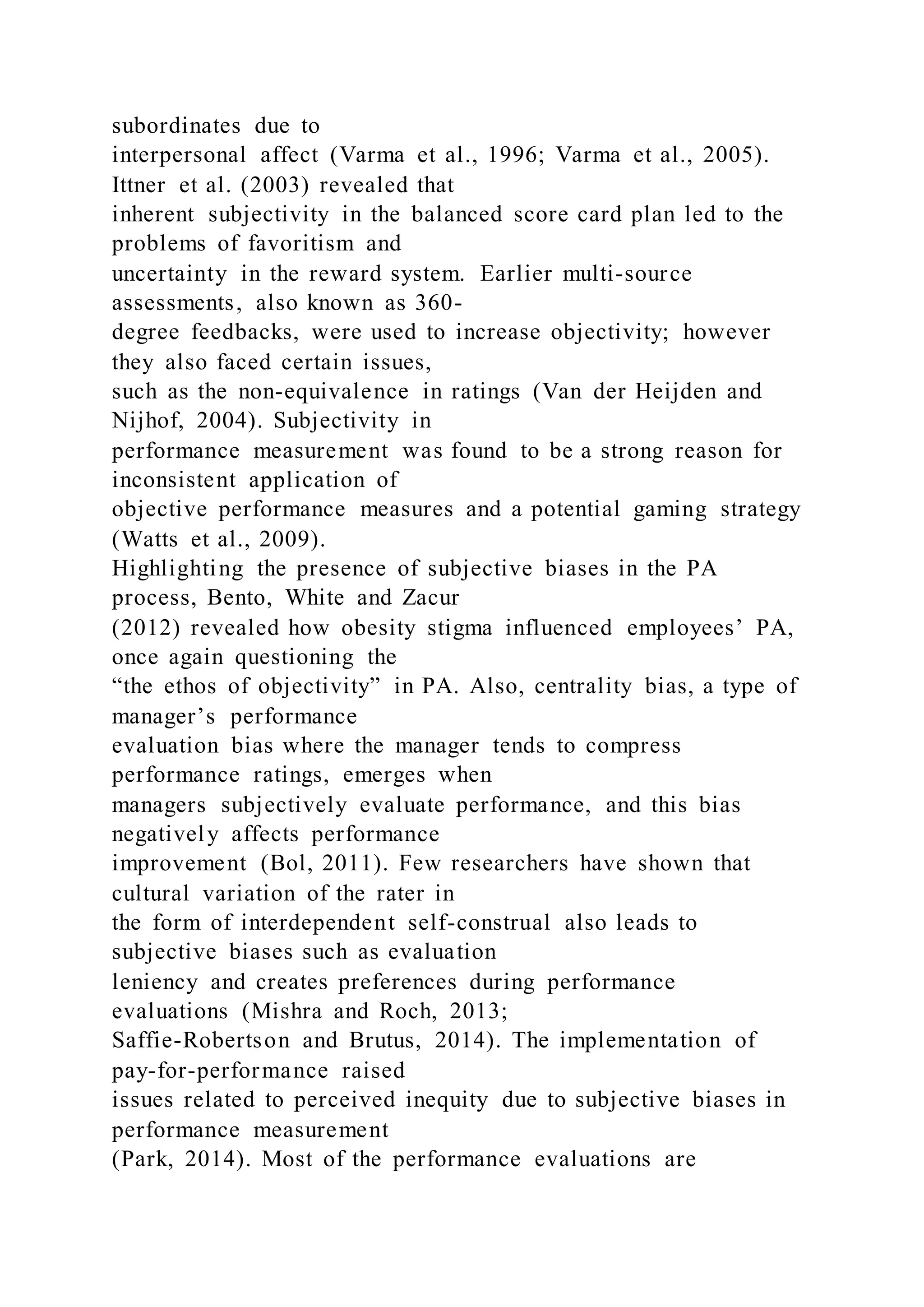 subordinates due to
interpersonal affect (Varma et al., 1996; Varma et al., 2005).
Ittner et al. (2003) revealed that
inherent subjectivity in the balanced score card plan led to the
problems of favoritism and
uncertainty in the reward system. Earlier multi-source
assessments, also known as 360-
degree feedbacks, were used to increase objectivity; however
they also faced certain issues,
such as the non-equivalence in ratings (Van der Heijden and
Nijhof, 2004). Subjectivity in
performance measurement was found to be a strong reason for
inconsistent application of
objective performance measures and a potential gaming strategy
(Watts et al., 2009).
Highlighting the presence of subjective biases in the PA
process, Bento, White and Zacur
(2012) revealed how obesity stigma influenced employees’ PA,
once again questioning the
“the ethos of objectivity” in PA. Also, centrality bias, a type of
manager’s performance
evaluation bias where the manager tends to compress
performance ratings, emerges when
managers subjectively evaluate performance, and this bias
negatively affects performance
improvement (Bol, 2011). Few researchers have shown that
cultural variation of the rater in
the form of interdependent self-construal also leads to
subjective biases such as evaluation
leniency and creates preferences during performance
evaluations (Mishra and Roch, 2013;
Saffie-Robertson and Brutus, 2014). The implementation of
pay-for-performance raised
issues related to perceived inequity due to subjective biases in
performance measurement
(Park, 2014). Most of the performance evaluations are
 