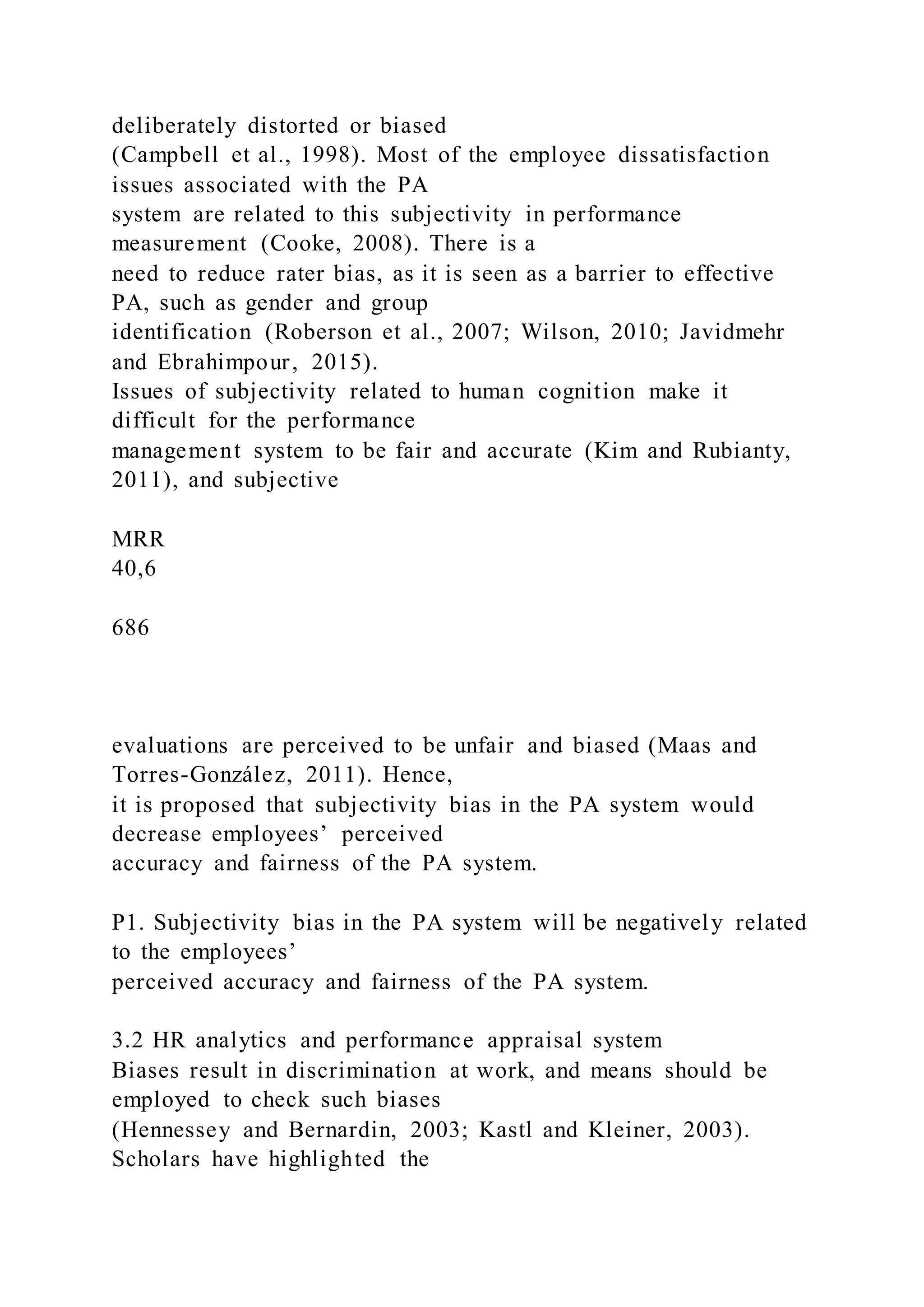 deliberately distorted or biased
(Campbell et al., 1998). Most of the employee dissatisfaction
issues associated with the PA
system are related to this subjectivity in performance
measurement (Cooke, 2008). There is a
need to reduce rater bias, as it is seen as a barrier to effective
PA, such as gender and group
identification (Roberson et al., 2007; Wilson, 2010; Javidmehr
and Ebrahimpour, 2015).
Issues of subjectivity related to human cognition make it
difficult for the performance
management system to be fair and accurate (Kim and Rubianty,
2011), and subjective
MRR
40,6
686
evaluations are perceived to be unfair and biased (Maas and
Torres-González, 2011). Hence,
it is proposed that subjectivity bias in the PA system would
decrease employees’ perceived
accuracy and fairness of the PA system.
P1. Subjectivity bias in the PA system will be negatively related
to the employees’
perceived accuracy and fairness of the PA system.
3.2 HR analytics and performance appraisal system
Biases result in discrimination at work, and means should be
employed to check such biases
(Hennessey and Bernardin, 2003; Kastl and Kleiner, 2003).
Scholars have highlighted the
 