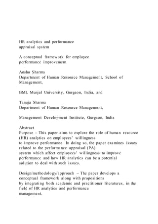 HR analytics and performance
appraisal system
A conceptual framework for employee
performance improvement
Anshu Sharma
Department of Human Resource Management, School of
Management,
BML Munjal University, Gurgaon, India, and
Tanuja Sharma
Department of Human Resource Management,
Management Development Institute, Gurgaon, India
Abstract
Purpose – This paper aims to explore the role of human resource
(HR) analytics on employees’ willingness
to improve performance. In doing so, the paper examines issues
related to the performance appraisal (PA)
system which affect employees’ willingness to improve
performance and how HR analytics can be a potential
solution to deal with such issues.
Design/methodology/approach – The paper develops a
conceptual framework along with propositions
by integrating both academic and practitioner literatures, in the
field of HR analytics and performance
management.
 