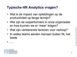 Typische HR Analytics vragen?

© Academie voor Arbeidsmarktcommunicatie 2013

• Wat is de impact van opleidingen op de
productiviteit op lange termijn?
• Wie zijn de outperformers in onze organisatie
en hoe kunnen we er ‘meer’ krijgen?
• Wat zijn verklarende factoren voor verloop?
• In welke teams aarden mensen buiten NL het
beste
• ….

5

 