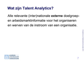 Wat zijn Talent Analytics?
Alle relevante (inter)nationale externe doelgroepen arbeidsmarktinformatie voor het organiseren
en werven van de instroom van een organisatie.
© Academie voor Arbeidsmarktcommunicatie 2013

7

 