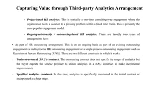Capturing Value through Third-party Analytics Arrangement
• Project-based HR analytics. This is typically a one-time consulting-type engagement where the
organization needs a solution to a pressing problem within a fixed time frame. This is presently the
most popular engagement model.
• Ongoing-relationship / outsourcing-based HR analytics. There are broadly two types of
arrangements here:
• As part of HR outsourcing arrangement. This is on an ongoing basis as part of an existing outsourcing
engagement (a multi-process HR outsourcing engagement or a single-process outsourcing engagement such as
Recruitment Process Outsourcing (RPO)). There are two different constructs in which it works:
– Business-as-usual (BAU) construct. The outsourcing contract does not specify the usage of analytics but
the buyer expects the service provider to utilize analytics in a BAU construct to make incremental
improvements
– Specified analytics construct. In this case, analytics is specifically mentioned in the initial contract or
incorporated at a later stage.
 