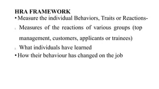 HRA FRAMEWORK
• Measure the individual Behaviors, Traits or Reactions-
1. Measures of the reactions of various groups (top
management, customers, applicants or trainees)
2. What individuals have learned
• How their behaviour has changed on the job
 