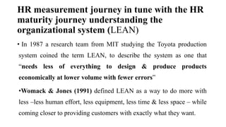 HR measurement journey in tune with the HR
maturity journey understanding the
organizational system (LEAN)
• In 1987 a research team from MIT studying the Toyota production
system coined the term LEAN, to describe the system as one that
“needs less of everything to design & produce products
economically at lower volume with fewer errors”
•Womack & Jones (1991) defined LEAN as a way to do more with
less –less human effort, less equipment, less time & less space – while
coming closer to providing customers with exactly what they want.
 
