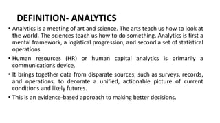 DEFINITION- ANALYTICS
• Analytics is a meeting of art and science. The arts teach us how to look at
the world. The sciences teach us how to do something. Analytics is first a
mental framework, a logistical progression, and second a set of statistical
operations.
• Human resources (HR) or human capital analytics is primarily a
communications device.
• It brings together data from disparate sources, such as surveys, records,
and operations, to decorate a unified, actionable picture of current
conditions and likely futures.
• This is an evidence-based approach to making better decisions.
 