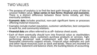 TWO VALUES
• The purpose of analytics is to find the best path through a mass of data to
uncover hidden value. Value comes in two forms: financial and economic.
There is a distinct difference between these forms initially, yet they
eventually combine.
• Economic data includes practical, non-cash significant items or processes
affecting material resources.
• Examples include market reputation, customer satisfaction, best companies
to work for, and community relations.
• Financial data are often referred to as off– balance sheet assets.
• Each of them eventually should turn into financial value as stockholders
invest in company stock, customers purchase products or services, high-
performing personnel seek employment with the organization, and
favourable community support ensues. Financial value examples are cash
and other liquid resources such as stock and bonds. These are recorded on
the income statement and balance sheet, the building blocks of accounting
 