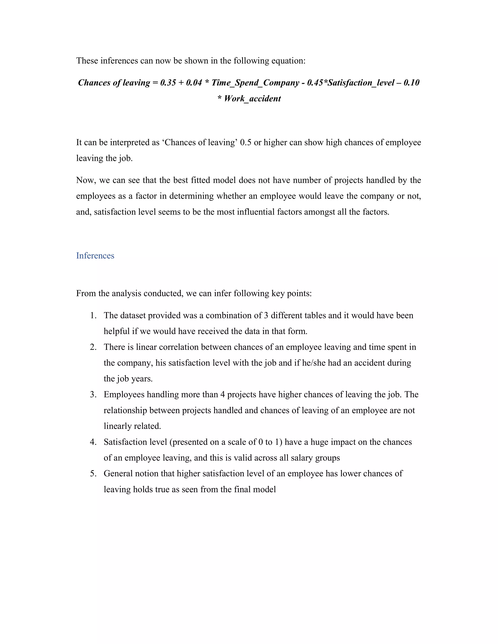 These inferences can now be shown in the following equation:
Chances of leaving = 0.35 + 0.04 * Time_Spend_Company - 0.45*Satisfaction_level – 0.10
* Work_accident
It can be interpreted as ‘Chances of leaving’ 0.5 or higher can show high chances of employee
leaving the job.
Now, we can see that the best fitted model does not have number of projects handled by the
employees as a factor in determining whether an employee would leave the company or not,
and, satisfaction level seems to be the most influential factors amongst all the factors.
Inferences
From the analysis conducted, we can infer following key points:
1. The dataset provided was a combination of 3 different tables and it would have been
helpful if we would have received the data in that form.
2. There is linear correlation between chances of an employee leaving and time spent in
the company, his satisfaction level with the job and if he/she had an accident during
the job years.
3. Employees handling more than 4 projects have higher chances of leaving the job. The
relationship between projects handled and chances of leaving of an employee are not
linearly related.
4. Satisfaction level (presented on a scale of 0 to 1) have a huge impact on the chances
of an employee leaving, and this is valid across all salary groups
5. General notion that higher satisfaction level of an employee has lower chances of
leaving holds true as seen from the final model
 