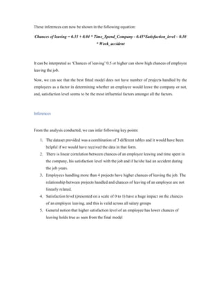 These inferences can now be shown in the following equation:
Chances of leaving = 0.35 + 0.04 * Time_Spend_Company - 0.45*Satisfaction_level – 0.10
* Work_accident
It can be interpreted as ‘Chances of leaving’ 0.5 or higher can show high chances of employee
leaving the job.
Now, we can see that the best fitted model does not have number of projects handled by the
employees as a factor in determining whether an employee would leave the company or not,
and, satisfaction level seems to be the most influential factors amongst all the factors.
Inferences
From the analysis conducted, we can infer following key points:
1. The dataset provided was a combination of 3 different tables and it would have been
helpful if we would have received the data in that form.
2. There is linear correlation between chances of an employee leaving and time spent in
the company, his satisfaction level with the job and if he/she had an accident during
the job years.
3. Employees handling more than 4 projects have higher chances of leaving the job. The
relationship between projects handled and chances of leaving of an employee are not
linearly related.
4. Satisfaction level (presented on a scale of 0 to 1) have a huge impact on the chances
of an employee leaving, and this is valid across all salary groups
5. General notion that higher satisfaction level of an employee has lower chances of
leaving holds true as seen from the final model
 