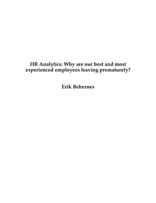  
	
  
	
  
	
  
	
  
	
  
	
  
	
  
HR Analytics: Why are our best and most
experienced employees leaving prematurely?
Erik Bebernes
	
  
	
  
	
  
	
  
	
  
	
  
	
  
	
  
	
  
	
  
	
  
	
  
	
  
	
  
	
  
 