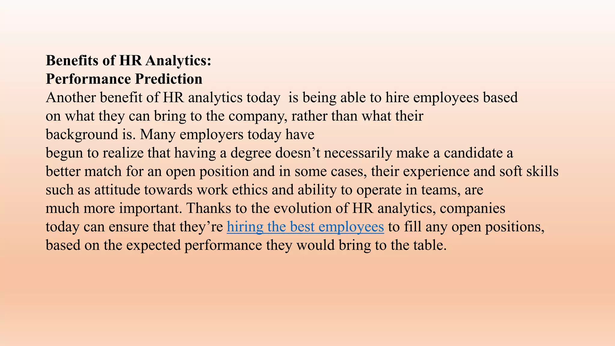 Benefits of HR Analytics:
Performance Prediction
Another benefit of HR analytics today is being able to hire employees based
on what they can bring to the company, rather than what their
background is. Many employers today have
begun to realize that having a degree doesn’t necessarily make a candidate a
better match for an open position and in some cases, their experience and soft skills
such as attitude towards work ethics and ability to operate in teams, are
much more important. Thanks to the evolution of HR analytics, companies
today can ensure that they’re hiring the best employees to fill any open positions,
based on the expected performance they would bring to the table.
 