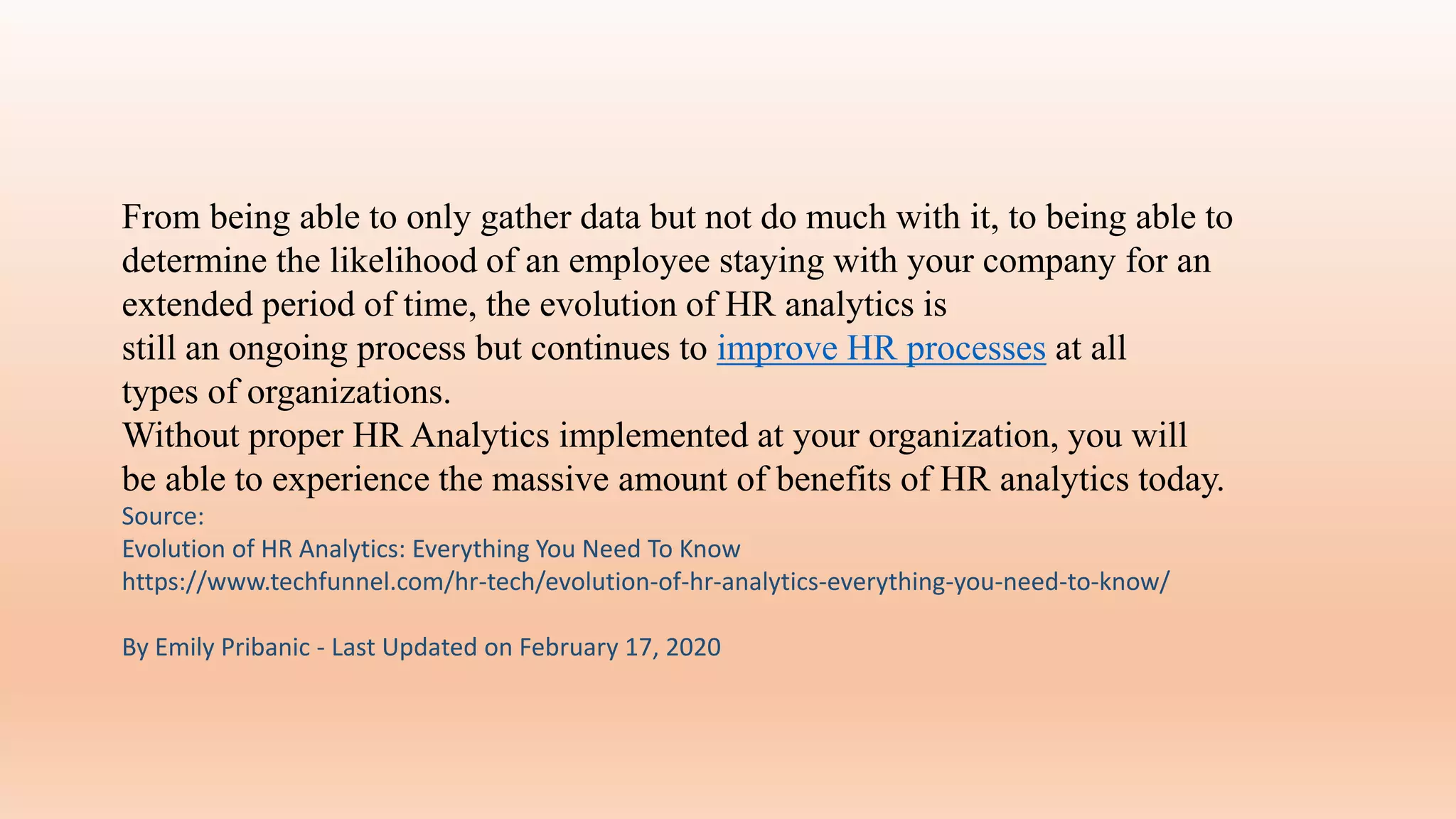 From being able to only gather data but not do much with it, to being able to
determine the likelihood of an employee staying with your company for an
extended period of time, the evolution of HR analytics is
still an ongoing process but continues to improve HR processes at all
types of organizations.
Without proper HR Analytics implemented at your organization, you will
be able to experience the massive amount of benefits of HR analytics today.
Source:
Evolution of HR Analytics: Everything You Need To Know
https://www.techfunnel.com/hr-tech/evolution-of-hr-analytics-everything-you-need-to-know/
By Emily Pribanic - Last Updated on February 17, 2020
 