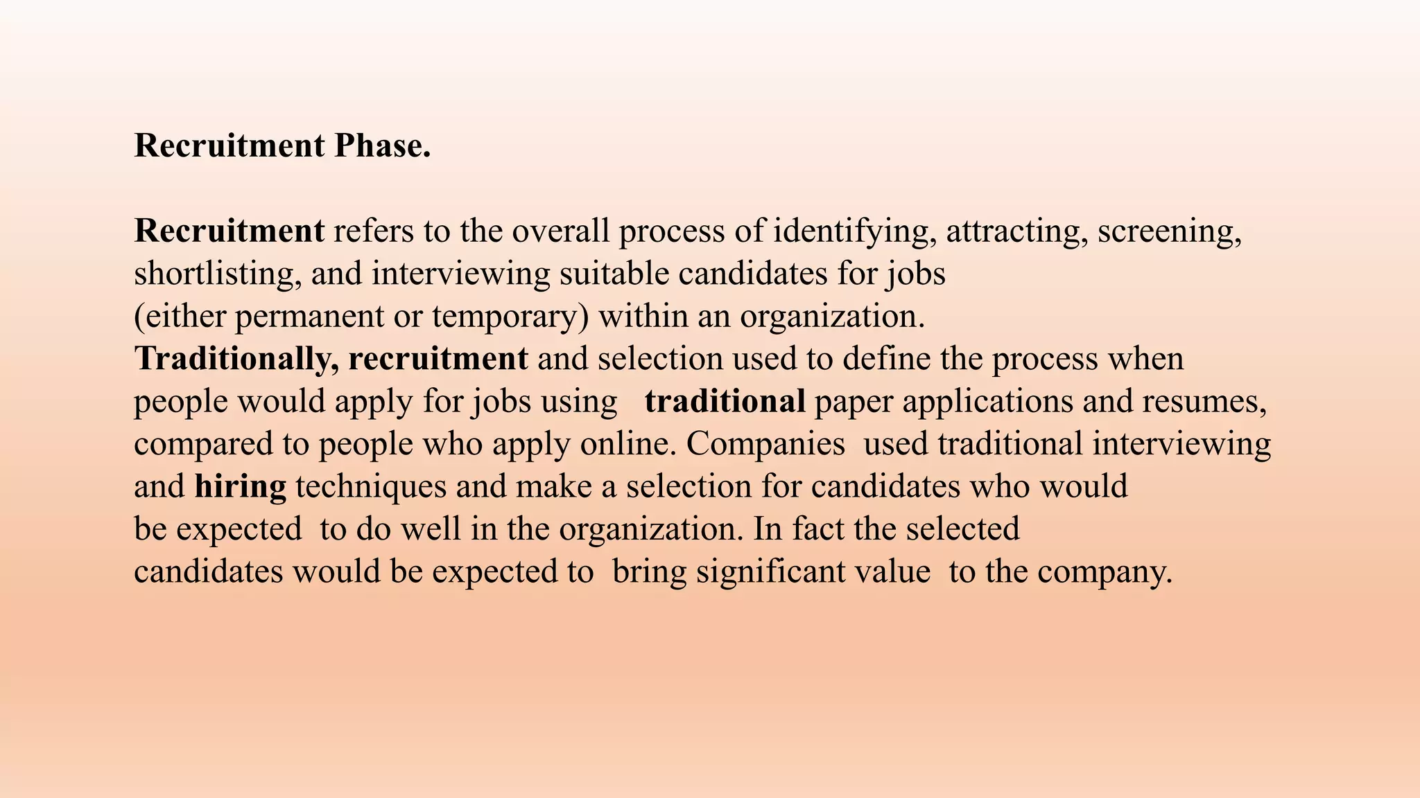 Recruitment Phase.
Recruitment refers to the overall process of identifying, attracting, screening,
shortlisting, and interviewing suitable candidates for jobs
(either permanent or temporary) within an organization.
Traditionally, recruitment and selection used to define the process when
people would apply for jobs using traditional paper applications and resumes,
compared to people who apply online. Companies used traditional interviewing
and hiring techniques and make a selection for candidates who would
be expected to do well in the organization. In fact the selected
candidates would be expected to bring significant value to the company.
 
