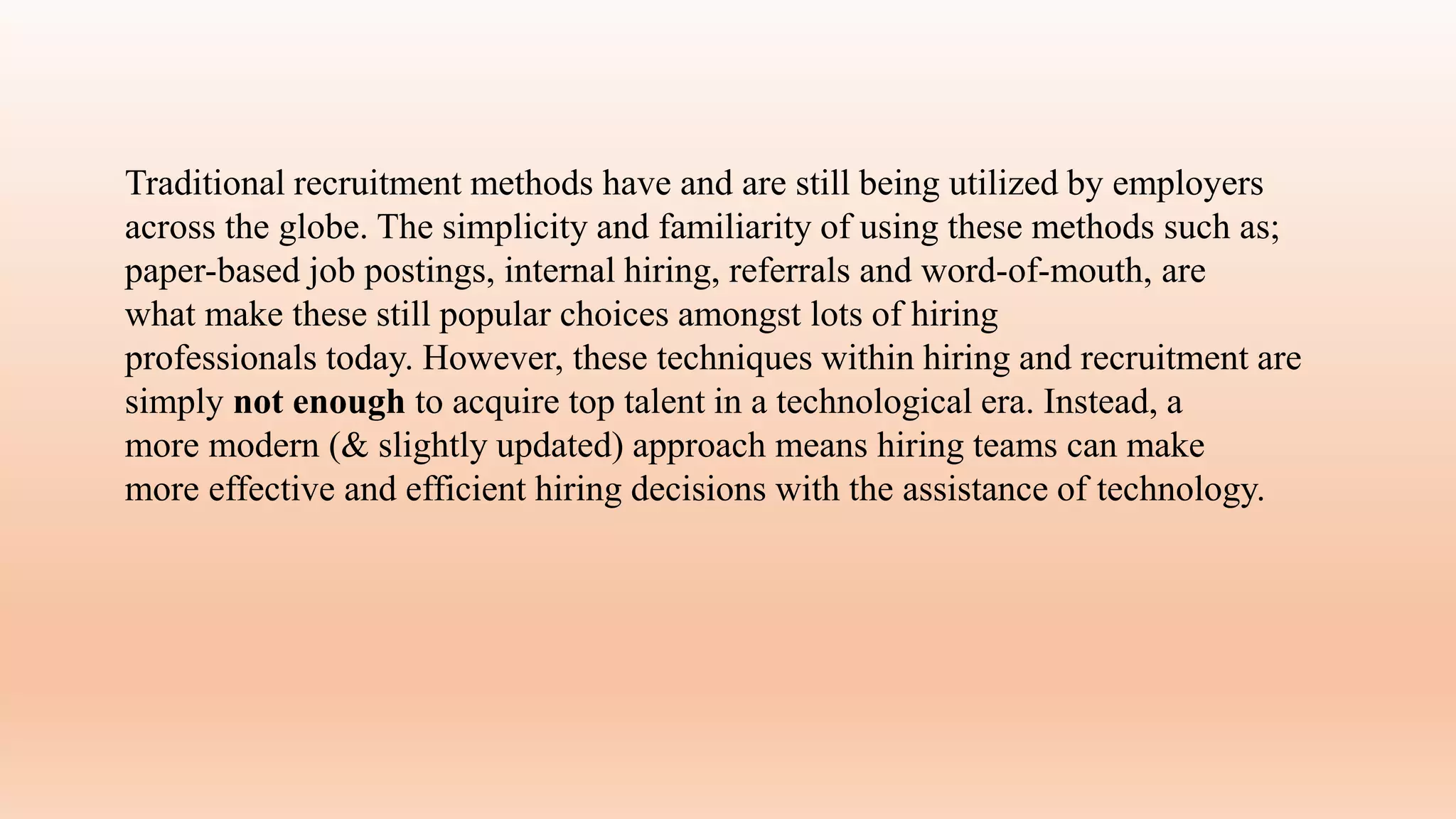 Traditional recruitment methods have and are still being utilized by employers
across the globe. The simplicity and familiarity of using these methods such as;
paper-based job postings, internal hiring, referrals and word-of-mouth, are
what make these still popular choices amongst lots of hiring
professionals today. However, these techniques within hiring and recruitment are
simply not enough to acquire top talent in a technological era. Instead, a
more modern (& slightly updated) approach means hiring teams can make
more effective and efficient hiring decisions with the assistance of technology.
 